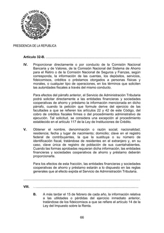 66
PRESIDENCIA DE LA REPUBLICA
Artículo 32-B. .......................................................................................................
IV. Proporcionar directamente o por conducto de la Comisión Nacional
Bancaria y de Valores, de la Comisión Nacional del Sistema de Ahorro
para el Retiro o de la Comisión Nacional de Seguros y Fianzas, según
corresponda, la información de las cuentas, los depósitos, servicios,
fideicomisos, créditos o préstamos otorgados a personas físicas y
morales, o cualquier tipo de operaciones, en los términos que soliciten
las autoridades fiscales a través del mismo conducto.
Para efectos del párrafo anterior, el Servicio de Administración Tributaria
podrá solicitar directamente a las entidades financieras y sociedades
cooperativas de ahorro y préstamo la información mencionada en dicho
párrafo, cuando la petición que formule derive del ejercicio de las
facultades a que se refieren los artículos 22 y 42 de este Código, del
cobro de créditos fiscales firmes o del procedimiento administrativo de
ejecución. Tal solicitud, se considera una excepción al procedimiento
establecido en el artículo 117 de la Ley de Instituciones de Crédito.
V. Obtener el nombre, denominación o razón social; nacionalidad;
residencia; fecha y lugar de nacimiento; domicilio; clave en el registro
federal de contribuyentes, la que la sustituya o su número de
identificación fiscal, tratándose de residentes en el extranjero y, en su
caso, clave única de registro de población de sus cuentahabientes.
Cuando las formas aprobadas requieran dicha información, las entidades
financieras y sociedades cooperativos de ahorro y préstamo deberán
proporcionarla.
Para los efectos de esta fracción, las entidades financieras y sociedades
cooperativas de ahorro y préstamo estarán a lo dispuesto en las reglas
generales que al efecto expida el Servicio de Administración Tributaria.
...............................................................................................................................
VIII. …...............................................................................................................
B. A más tardar el 15 de febrero de cada año, la información relativa
a las utilidades o pérdidas del ejercicio inmediato anterior,
tratándose de los fideicomisos a que se refiere el artículo 14 de la
Ley del Impuesto sobre la Renta.
 
