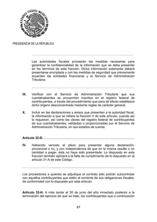 67
PRESIDENCIA DE LA REPUBLICA
……………………………………………………………………………………
Las autoridades fiscales proveerán las medidas necesarias para
garantizar la confidencialidad de la información que se deba presentar
en los términos de esta fracción. Dicha información solamente deberá
presentarse encriptada y con las medidas de seguridad que previamente
acuerden las entidades financieras y el Servicio de Administración
Tributaria.
…………………………………………………………………………………….
IX. Verificar con el Servicio de Administración Tributaria que sus
cuentahabientes se encuentren inscritos en el registro federal de
contribuyentes, a través del procedimiento que para tal efecto establezca
dicho órgano desconcentrado mediante reglas de carácter general.
X. Incluir en las declaraciones y avisos que presenten a la autoridad fiscal,
la información a que se refiere la fracción V de este artículo, cuando así
lo requieran, así como las claves del registro federal de contribuyentes
de sus cuentahabientes, validadas o proporcionadas por el Servicio de
Administración Tributaria, en sus estados de cuenta.
Artículo 32-D. .......................................................................................................
IV. Habiendo vencido el plazo para presentar alguna declaración,
provisional o no, y con independencia de que en la misma resulte o no
cantidad a pagar, ésta no haya sido presentada. Lo dispuesto en esta
fracción también aplicará a la falta de cumplimiento de lo dispuesto en el
artículo 31-A de este Código.
……………………..................................................................................................
Los proveedores a quienes se adjudique el contrato sólo podrán subcontratar
con aquellos contribuyentes que estén al corriente de sus obligaciones fiscales,
de conformidad con lo dispuesto por este artículo.
Artículo 32-H. A más tardar el 30 de junio del año inmediato posterior a la
terminación del ejercicio de que se trate, los contribuyentes que a continuación
 