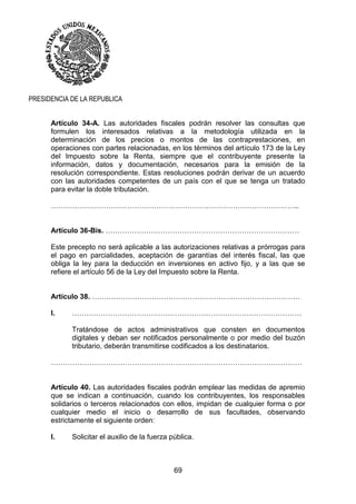 69
PRESIDENCIA DE LA REPUBLICA
Artículo 34-A. Las autoridades fiscales podrán resolver las consultas que
formulen los interesados relativas a la metodología utilizada en la
determinación de los precios o montos de las contraprestaciones, en
operaciones con partes relacionadas, en los términos del artículo 173 de la Ley
del Impuesto sobre la Renta, siempre que el contribuyente presente la
información, datos y documentación, necesarios para la emisión de la
resolución correspondiente. Estas resoluciones podrán derivar de un acuerdo
con las autoridades competentes de un país con el que se tenga un tratado
para evitar la doble tributación.
…………………………………………………………………………………………..
Artículo 36-Bis. ………………………………………………………………………
Este precepto no será aplicable a las autorizaciones relativas a prórrogas para
el pago en parcialidades, aceptación de garantías del interés fiscal, las que
obliga la ley para la deducción en inversiones en activo fijo, y a las que se
refiere el artículo 56 de la Ley del Impuesto sobre la Renta.
Artículo 38. ……………………………………………………………………………
I. ……………………………………………………………………………………
Tratándose de actos administrativos que consten en documentos
digitales y deban ser notificados personalmente o por medio del buzón
tributario, deberán transmitirse codificados a los destinatarios.
……………………………………………………………………………………………
Artículo 40. Las autoridades fiscales podrán emplear las medidas de apremio
que se indican a continuación, cuando los contribuyentes, los responsables
solidarios o terceros relacionados con ellos, impidan de cualquier forma o por
cualquier medio el inicio o desarrollo de sus facultades, observando
estrictamente el siguiente orden:
I. Solicitar el auxilio de la fuerza pública.
 