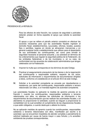 70
PRESIDENCIA DE LA REPUBLICA
Para los efectos de esta fracción, los cuerpos de seguridad o policiales
deberán prestar en forma expedita el apoyo que solicite la autoridad
fiscal.
El apoyo a que se refiere el párrafo anterior consistirá en efectuar las
acciones necesarias para que las autoridades fiscales ingresen al
domicilio fiscal, establecimientos, sucursales, oficinas, locales, puestos
fijos o semifijos, lugares en donde se almacenen mercancías y en
general cualquier local o establecimiento que utilicen para el desempeño
de sus actividades los contribuyentes, así como para brindar la
seguridad necesaria al personal actuante, y se solicitará en términos de
los ordenamientos que regulan la seguridad pública de la Federación, de
las entidades federativas o de los municipios o, en su caso, de
conformidad con los acuerdos de colaboración administrativa que tengan
celebrados con la Federación.
II. Imponer la multa que corresponda en los términos de este Código.
III. Practicar el aseguramiento precautorio de los bienes o de la negociación
del contribuyente o responsable solidario, respecto de los actos,
solicitudes de información o requerimientos de documentación dirigidos
a éstos, conforme a lo establecido en el artículo 40-A de este Código.
IV. Solicitar a la autoridad competente se proceda por desobediencia o
resistencia, por parte del contribuyente, responsable solidario o tercero
relacionado con ellos, a un mandato legítimo de autoridad competente.
Las autoridades fiscales no aplicarán la medida de apremio prevista en la
fracción I, cuando los contribuyentes, responsables solidarios o terceros
relacionados con ellos, no atiendan las solicitudes de información o los
requerimientos de documentación que les realicen las autoridades fiscales, o al
atenderlos no proporcionen lo solicitado; cuando se nieguen a proporcionar la
contabilidad con la cual acrediten el cumplimiento de las disposiciones fiscales
a que estén obligados, o cuando destruyan o alteren la misma.
No se aplicarán medidas de apremio cuando los contribuyentes, responsables
solidarios o terceros relacionados con ellos, manifiesten por escrito a la
autoridad, que se encuentran impedidos de atender completa o parcialmente la
solicitud realizada por causa de fuerza mayor o caso fortuito, y lo acrediten
exhibiendo las pruebas correspondientes.
 