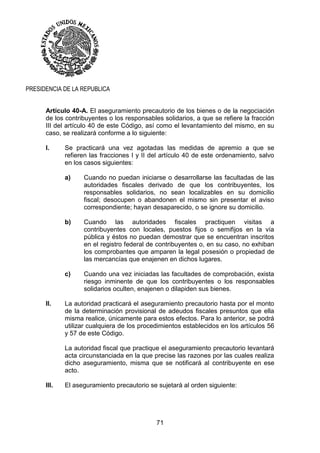 71
PRESIDENCIA DE LA REPUBLICA
Artículo 40-A. El aseguramiento precautorio de los bienes o de la negociación
de los contribuyentes o los responsables solidarios, a que se refiere la fracción
III del artículo 40 de este Código, así como el levantamiento del mismo, en su
caso, se realizará conforme a lo siguiente:
I. Se practicará una vez agotadas las medidas de apremio a que se
refieren las fracciones I y II del artículo 40 de este ordenamiento, salvo
en los casos siguientes:
a) Cuando no puedan iniciarse o desarrollarse las facultadas de las
autoridades fiscales derivado de que los contribuyentes, los
responsables solidarios, no sean localizables en su domicilio
fiscal; desocupen o abandonen el mismo sin presentar el aviso
correspondiente; hayan desaparecido, o se ignore su domicilio.
b) Cuando las autoridades fiscales practiquen visitas a
contribuyentes con locales, puestos fijos o semifijos en la vía
pública y éstos no puedan demostrar que se encuentran inscritos
en el registro federal de contribuyentes o, en su caso, no exhiban
los comprobantes que amparen la legal posesión o propiedad de
las mercancías que enajenen en dichos lugares.
c) Cuando una vez iniciadas las facultades de comprobación, exista
riesgo inminente de que los contribuyentes o los responsables
solidarios oculten, enajenen o dilapiden sus bienes.
II. La autoridad practicará el aseguramiento precautorio hasta por el monto
de la determinación provisional de adeudos fiscales presuntos que ella
misma realice, únicamente para estos efectos. Para lo anterior, se podrá
utilizar cualquiera de los procedimientos establecidos en los artículos 56
y 57 de este Código.
La autoridad fiscal que practique el aseguramiento precautorio levantará
acta circunstanciada en la que precise las razones por las cuales realiza
dicho aseguramiento, misma que se notificará al contribuyente en ese
acto.
III. El aseguramiento precautorio se sujetará al orden siguiente:
 
