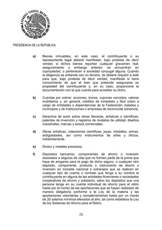 72
PRESIDENCIA DE LA REPUBLICA
a) Bienes inmuebles, en este caso, el contribuyente o su
representante legal deberá manifestar, bajo protesta de decir
verdad, si dichos bienes reportan cualquier gravamen real,
aseguramiento o embargo anterior; se encuentran en
copropiedad, o pertenecen a sociedad conyugal alguna. Cuando
la diligencia se entienda con un tercero, se deberá requerir a éste
para que, bajo protesta de decir verdad, manifieste si tiene
conocimiento de que el bien que pretende asegurarse es
propiedad del contribuyente y, en su caso, proporcione la
documentación con la que cuente para acreditar su dicho.
b) Cuentas por cobrar, acciones, bonos, cupones vencidos, valores
mobiliarios y, en general, créditos de inmediato y fácil cobro a
cargo de entidades o dependencias de la Federación, estados y
municipios y de instituciones o empresas de reconocida solvencia.
c) Derechos de autor sobre obras literarias, artísticas o científicas;
patentes de invención y registros de modelos de utilidad, diseños
industriales, marcas y avisos comerciales.
d) Obras artísticas, colecciones científicas, joyas, medallas, armas,
antigüedades, así como instrumentos de artes y oficios,
indistintamente.
e) Dinero y metales preciosos.
f) Depósitos bancarios, componentes de ahorro o inversión
asociados a seguros de vida que no formen parte de la prima que
haya de erogarse para el pago de dicho seguro, o cualquier otro
depósito, componente, producto o instrumento de ahorro o
inversión en moneda nacional o extranjera que se realicen en
cualquier tipo de cuenta o contrato que tenga a su nombre el
contribuyente en alguna de las entidades financieras o sociedades
cooperativas de ahorro y préstamo, salvo los depósitos que una
persona tenga en su cuenta individual de ahorro para el retiro
hasta por el monto de las aportaciones que se hayan realizado de
manera obligatoria conforme a la Ley de la materia y las
aportaciones voluntarias y complementarias hasta por un monto
de 20 salarios mínimos elevados al año, tal como establece la Ley
de los Sistemas de Ahorro para el Retiro.
 