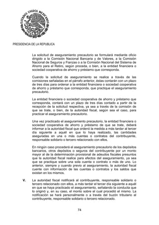 74
PRESIDENCIA DE LA REPUBLICA
La solicitud de aseguramiento precautorio se formulará mediante oficio
dirigido a la Comisión Nacional Bancaria y de Valores, a la Comisión
Nacional de Seguros y Fianzas o a la Comisión Nacional del Sistema de
Ahorro para el Retiro, según proceda, o bien, a la entidad financiera o
sociedad cooperativa de ahorro y préstamo que corresponda.
Cuando la solicitud de aseguramiento se realice a través de las
comisiones señaladas en el párrafo anterior, éstas contarán con un plazo
de tres días para ordenar a la entidad financiera o sociedad cooperativa
de ahorro y préstamo que corresponda, que practique el aseguramiento
precautorio.
La entidad financiera o sociedad cooperativa de ahorro y préstamo que
corresponda, contará con un plazo de tres días contado a partir de la
recepción de la solicitud respectiva, ya sea a través de la comisión de
que se trate, o bien, de la autoridad fiscal, según sea el caso, para
practicar el aseguramiento precautorio.
Una vez practicado el aseguramiento precautorio, la entidad financiera o
sociedad cooperativa de ahorro y préstamo de que se trate, deberá
informar a la autoridad fiscal que ordenó la medida a más tardar al tercer
día siguiente a aquél en que lo haya realizado, las cantidades
aseguradas en una o más cuentas o contratos del contribuyente,
responsable solidario o tercero relacionado con ellos.
En ningún caso procederá el aseguramiento precautorio de los depósitos
bancarios, otros depósitos o seguros del contribuyente por un monto
mayor al de la determinación provisional de adeudos fiscales presuntos
que la autoridad fiscal realice para efectos del aseguramiento, ya sea
que se practique sobre una sola cuenta o contrato o más de uno. Lo
anterior, siempre y cuando previo al aseguramiento, la autoridad fiscal
cuente con información de las cuentas o contratos y los saldos que
existan en los mismos.
V. La autoridad fiscal notificará al contribuyente, responsable solidario o
tercero relacionado con ellos, a más tardar el tercer día siguiente a aquél
en que se haya practicado el aseguramiento, señalando la conducta que
lo originó y, en su caso, el monto sobre el cual procedió el mismo. La
notificación se hará personalmente o a través del buzón tributario al
contribuyente, responsable solidario o tercero relacionado.
 