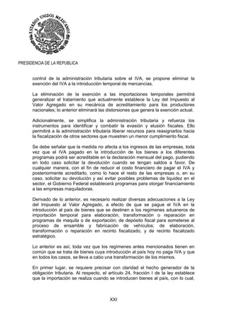 XXI
PRESIDENCIA DE LA REPUBLICA
control de la administración tributaria sobre el IVA, se propone eliminar la
exención del IVA a la introducción temporal de mercancías.
La eliminación de la exención a las importaciones temporales permitirá
generalizar el tratamiento que actualmente establece la Ley del Impuesto al
Valor Agregado en su mecánica de acreditamiento para los productores
nacionales; lo anterior eliminará las distorsiones que genera la exención actual.
Adicionalmente, se simplifica la administración tributaria y refuerza los
instrumentos para identificar y combatir la evasión y elusión fiscales. Ello
permitirá a la administración tributaria liberar recursos para reasignarlos hacia
la fiscalización de otros sectores que muestren un menor cumplimiento fiscal.
Se debe señalar que la medida no afecta a los ingresos de las empresas, toda
vez que el IVA pagado en la introducción de los bienes a los diferentes
programas podrá ser acreditable en la declaración mensual del pago, pudiendo
en todo caso solicitar la devolución cuando se tengan saldos a favor. De
cualquier manera, con el fin de reducir el costo financiero de pagar el IVA y
posteriormente acreditarlo, como lo hace el resto de las empresas o, en su
caso, solicitar su devolución y así evitar posibles problemas de liquidez en el
sector, el Gobierno Federal establecerá programas para otorgar financiamiento
a las empresas maquiladoras.
Derivado de lo anterior, es necesario realizar diversas adecuaciones a la Ley
del Impuesto al Valor Agregado, a efecto de que se pague el IVA en la
introducción al país de bienes que se destinen a los regímenes aduaneros de
importación temporal para elaboración, transformación o reparación en
programas de maquila o de exportación; de depósito fiscal para someterse al
proceso de ensamble y fabricación de vehículos; de elaboración,
transformación o reparación en recinto fiscalizado, y de recinto fiscalizado
estratégico.
Lo anterior es así, toda vez que los regímenes antes mencionados tienen en
común que se trata de bienes cuya introducción al país hoy no paga IVA y que
en todos los casos, se lleva a cabo una transformación de los mismos.
En primer lugar, se requiere precisar con claridad el hecho generador de la
obligación tributaria. Al respecto, el artículo 24, fracción I de la ley establece
que la importación se realiza cuando se introducen bienes al país, con lo cual,
 