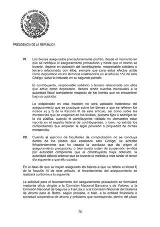 75
PRESIDENCIA DE LA REPUBLICA
VI. Los bienes asegurados precautoriamente podrán, desde el momento en
que se notifique el aseguramiento precautorio y hasta que el mismo se
levante, dejarse en posesión del contribuyente, responsable solidario o
tercero relacionado con ellos, siempre que para estos efectos actúe
como depositario en los términos establecidos en el artículo 153 de este
Código, salvo lo indicado en su segundo párrafo.
El contribuyente, responsable solidario o tercero relacionado con ellos
que actúe como depositario, deberá rendir cuentas mensuales a la
autoridad fiscal competente respecto de los bienes que se encuentren
bajo su custodia.
Lo establecido en esta fracción no será aplicable tratándose del
aseguramiento que se practique sobre los bienes a que se refieren los
incisos e) y f) de la fracción III de este artículo, así como sobre las
mercancías que se enajenen en los locales, puestos fijos o semifijos en
la vía pública, cuando el contribuyente visitado no demuestre estar
inscrito en el registro federal de contribuyentes, o bien, no exhiba los
comprobantes que amparen la legal posesión o propiedad de dichas
mercancías.
VII. Cuando el ejercicio de facultades de comprobación no se concluya
dentro de los plazos que establece este Código; se acredite
fehacientemente que ha cesado la conducta que dio origen al
aseguramiento precautorio, o bien exista orden de suspensión emitida
por autoridad competente que el contribuyente haya obtenido, la
autoridad deberá ordenar que se levante la medida a más tardar el tercer
día siguiente a que ello suceda.
En el caso de que se hayan asegurado los bienes a que se refiere el inciso f)
de la fracción III de este artículo, el levantamiento del aseguramiento se
realizará conforme a lo siguiente:
La solicitud para el levantamiento del aseguramiento precautorio se formulará
mediante oficio dirigido a la Comisión Nacional Bancaria y de Valores, a la
Comisión Nacional de Seguros y Fianzas o a la Comisión Nacional del Sistema
de Ahorro para el Retiro, según proceda, o bien, a la entidad financiera o
sociedad cooperativa de ahorro y préstamo que corresponda, dentro del plazo
 