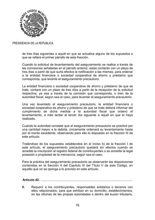 76
PRESIDENCIA DE LA REPUBLICA
de tres días siguientes a aquél en que se actualice alguno de los supuestos a
que se refiere el primer párrafo de esta fracción.
Cuando la solicitud de levantamiento del aseguramiento se realice a través de
las comisiones señaladas en el párrafo anterior, estas contarán con un plazo de
tres días a partir de que surta efectos la notificación a las mismas, para ordenar
a la entidad financiera o sociedad cooperativa de ahorro y préstamo que
corresponda, que levante el aseguramiento precautorio.
La entidad financiera o sociedad cooperativa de ahorro y préstamo de que se
trate, contará con un plazo de tres días a partir de la recepción de la solicitud
respectiva, ya sea a través de la comisión que corresponda, o bien de la
autoridad fiscal, según sea el caso, para levantar el aseguramiento precautorio.
Una vez levantado el aseguramiento precautorio, la entidad financiera o
sociedad cooperativa de ahorro y préstamo de que se trate deberá informar del
cumplimiento de dicha medida a la autoridad fiscal que ordenó el
levantamiento, a más tardar al tercer día siguiente a aquél en que lo haya
realizado.
Cuando la autoridad constate que el aseguramiento precautorio se practicó por
una cantidad mayor a la debida, únicamente ordenará su levantamiento hasta
por el monto excedente, observando para ello lo dispuesto en la fracción III de
este artículo.
Tratándose de los supuestos establecidos en el inciso b) de la fracción I de
este artículo, el aseguramiento precautorio quedará sin efectos cuando se
acredite la inscripción al registro federal de contribuyentes o se acredite la legal
posesión o propiedad de la mercancía, según sea el caso.
Para la práctica del aseguramiento precautorio se observarán las disposiciones
contenidas en la Sección II del Capítulo III del Título V de este Código, en
aquello que no se oponga a lo previsto en este artículo.
Artículo 42. ..........................................................................................................
II. Requerir a los contribuyentes, responsables solidarios o terceros con
ellos relacionados, para que exhiban en su domicilio, establecimientos,
en las oficinas de las propias autoridades o dentro del buzón tributario,
 