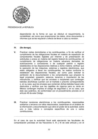 77
PRESIDENCIA DE LA REPUBLICA
dependiendo de la forma en que se efectuó el requerimiento, la
contabilidad, así como que proporcionen los datos, otros documentos o
informes que se les requieran a efecto de llevar a cabo su revisión.
...............................................................................................................................
IV. (Se deroga).
V. Practicar visitas domiciliarias a los contribuyentes, a fin de verificar el
cumplimiento de las obligaciones fiscales en materia de expedición de
comprobantes fiscales digitales por Internet y de presentación de
solicitudes o avisos en materia del registro federal de contribuyentes; el
cumplimiento de obligaciones en materia aduanera derivadas de
autorizaciones o concesiones o de cualquier padrón o registro
establecidos en las disposiciones relativas a dicha materia; verificar que
la operación de las máquinas, sistemas y registros electrónicos, que
estén obligados a llevar los contribuyentes, se realice conforme lo
establecen las disposiciones fiscales; así como para solicitar la
exhibición de la documentación o los comprobantes que amparen la
legal propiedad, posesión, estancia, tenencia o importación de las
mercancías, y verificar que los envases o recipientes que contengan
bebidas alcohólicas cuenten con el marbete o precinto correspondiente
o, en su caso, que los envases que contenían dichas bebidas hayan sido
destruidos y verificar que las cajetillas de cigarros para su venta en
México contengan impreso el código de seguridad o, en su caso, que
éste sea auténtico, de conformidad con el procedimiento previsto en el
artículo 49 de este Código.
……………………........................................................................................
IX. Practicar revisiones electrónicas a los contribuyentes, responsables
solidarios o terceros con ellos relacionados, basándose en el análisis de
la información y documentación que obre en poder de la autoridad, sobre
uno o más rubros o conceptos específicos de una o varias
contribuciones.
…………………………………………………………………………………………..
En el caso de que la autoridad fiscal esté ejerciendo las facultades de
comprobación previstas en las fracciones II, III y IX de este artículo y en el
 