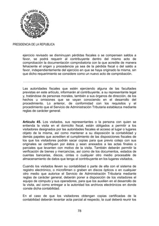 78
PRESIDENCIA DE LA REPUBLICA
ejercicio revisado se disminuyan pérdidas fiscales o se compensen saldos a
favor, se podrá requerir al contribuyente dentro del mismo acto de
comprobación la documentación comprobatoria con la que acredite de manera
fehaciente el origen y procedencia ya sea de la pérdida fiscal o del saldo a
favor, independientemente del ejercicio en que se haya originado la misma, sin
que dicho requerimiento se considere como un nuevo acto de comprobación.
……………………..................................................................................................
Las autoridades fiscales que estén ejerciendo alguna de las facultades
previstas en este artículo, informarán al contribuyente, a su representante legal
y, tratándose de personas morales, también a sus órganos de dirección, de los
hechos u omisiones que se vayan conociendo en el desarrollo del
procedimiento. Lo anterior, de conformidad con los requisitos y el
procedimiento que el Servicio de Administración Tributaria establezca mediante
reglas de carácter general.
Artículo 45. Los visitados, sus representantes o la persona con quien se
entienda la visita en el domicilio fiscal, están obligados a permitir a los
visitadores designados por las autoridades fiscales el acceso al lugar o lugares
objeto de la misma, así como mantener a su disposición la contabilidad y
demás papeles que acrediten el cumplimiento de las disposiciones fiscales de
los que los visitadores podrán sacar copias para que previo cotejo con sus
originales se certifiquen por éstos y sean anexados a las actas finales o
parciales que levanten con motivo de la visita. También deberán permitir la
verificación de bienes y mercancías, así como de los documentos, estados de
cuentas bancarias, discos, cintas o cualquier otro medio procesable de
almacenamiento de datos que tenga el contribuyente en los lugares visitados.
Cuando los visitados lleven su contabilidad o parte de ella con el sistema de
registro electrónico, o microfilmen o graben en discos ópticos o en cualquier
otro medio que autorice el Servicio de Administración Tributaria mediante
reglas de carácter general, deberán poner a disposición de los visitadores el
equipo de cómputo y sus operadores, para que los auxilien en el desarrollo de
la visita, así como entregar a la autoridad los archivos electrónicos en donde
conste dicha contabilidad.
En el caso de que los visitadores obtengan copias certificadas de la
contabilidad deberán levantar acta parcial al respecto, la cual deberá reunir los
 