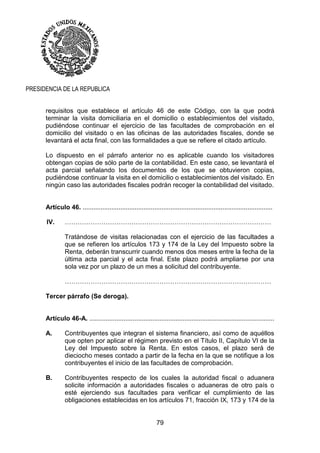 79
PRESIDENCIA DE LA REPUBLICA
requisitos que establece el artículo 46 de este Código, con la que podrá
terminar la visita domiciliaria en el domicilio o establecimientos del visitado,
pudiéndose continuar el ejercicio de las facultades de comprobación en el
domicilio del visitado o en las oficinas de las autoridades fiscales, donde se
levantará el acta final, con las formalidades a que se refiere el citado artículo.
Lo dispuesto en el párrafo anterior no es aplicable cuando los visitadores
obtengan copias de sólo parte de la contabilidad. En este caso, se levantará el
acta parcial señalando los documentos de los que se obtuvieron copias,
pudiéndose continuar la visita en el domicilio o establecimientos del visitado. En
ningún caso las autoridades fiscales podrán recoger la contabilidad del visitado.
Artículo 46. ..........................................................................................................
IV. ……………………………………………………………………………………
Tratándose de visitas relacionadas con el ejercicio de las facultades a
que se refieren los artículos 173 y 174 de la Ley del Impuesto sobre la
Renta, deberán transcurrir cuando menos dos meses entre la fecha de la
última acta parcial y el acta final. Este plazo podrá ampliarse por una
sola vez por un plazo de un mes a solicitud del contribuyente.
……………………………………………………………………………………
Tercer párrafo (Se deroga).
Artículo 46-A. .......................................................................................................
A. Contribuyentes que integran el sistema financiero, así como de aquéllos
que opten por aplicar el régimen previsto en el Título II, Capítulo VI de la
Ley del Impuesto sobre la Renta. En estos casos, el plazo será de
dieciocho meses contado a partir de la fecha en la que se notifique a los
contribuyentes el inicio de las facultades de comprobación.
B. Contribuyentes respecto de los cuales la autoridad fiscal o aduanera
solicite información a autoridades fiscales o aduaneras de otro país o
esté ejerciendo sus facultades para verificar el cumplimiento de las
obligaciones establecidas en los artículos 71, fracción IX, 173 y 174 de la
 