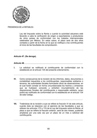 80
PRESIDENCIA DE LA REPUBLICA
Ley del Impuesto sobre la Renta o cuando la autoridad aduanera esté
llevando a cabo la verificación de origen a exportadores o productores
de otros países de conformidad con los tratados internacionales
celebrados por México. En estos casos, el plazo será de dos años
contados a partir de la fecha en la que se notifique a los contribuyentes
el inicio de las facultades de comprobación.
…………………………………………………………………………………………….
Artículo 47. (Se deroga).
Artículo 48. ..........................................................................................................
I. La solicitud se notificará al contribuyente de conformidad con lo
establecido en el artículo 134 del presente ordenamiento.
……………………..................................................................................................
IV. Como consecuencia de la revisión de los informes, datos, documentos o
contabilidad requeridos a los contribuyentes, responsables solidarios o
terceros, las autoridades fiscales formularán oficio de observaciones, en
el cual harán constar en forma circunstanciada los hechos u omisiones
que se hubiesen conocido y entrañen incumplimiento de las
disposiciones fiscales del contribuyente o responsable solidario, quien
podrá ser notificado de conformidad con lo establecido en el artículo 134
de este Código.
……………………..................................................................................................
VII. Tratándose de la revisión a que se refiere la fracción IV de este artículo,
cuando ésta se relacione con el ejercicio de las facultades a que se
refieren los artículos 173 y 174 de la Ley del Impuesto sobre la Renta, el
plazo a que se refiere la fracción anterior, será de dos meses, pudiendo
ampliarse por una sola vez por un plazo de un mes a solicitud del
contribuyente.
……………………..................................................................................................
 