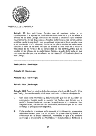 81
PRESIDENCIA DE LA REPUBLICA
Artículo 50. Las autoridades fiscales que al practicar visitas a los
contribuyentes o al ejercer las facultades de comprobación a que se refiere el
artículo 48 de este Código, conozcan de hechos u omisiones que entrañen
incumplimiento de las disposiciones fiscales, determinarán las contribuciones
omitidas mediante resolución que se notificará personalmente al contribuyente
o por medio del buzón tributario, dentro de un plazo máximo de seis meses
contado a partir de la fecha en que se levante el acta final de la visita o,
tratándose de la revisión de la contabilidad de los contribuyentes que se
efectúe en las oficinas de las autoridades fiscales, a partir de la fecha en que
concluyan los plazos a que se refieren las fracciones VI y VII del artículo 48 de
este Código.
…………………………………………………………………………………………….
Sexto párrafo (Se deroga).
Artículo 52. (Se deroga).
Artículo 52-A. (Se deroga).
Artículo 53-A. (Se deroga).
Artículo 53-B. Para los efectos de lo dispuesto en el artículo 42, fracción IX de
este Código, las revisiones electrónicas se realizarán conforme a lo siguiente:
I. Con base en la información y documentación que obre en su poder, las
autoridades fiscales darán a conocer los hechos que deriven en la
omisión de contribuciones y aprovechamientos o en la comisión de otras
irregularidades, a través de una resolución provisional que, en su caso,
contenga la preliquidación respectiva.
II. En la resolución provisional se le requerirá al contribuyente, responsable
solidario o tercero, para que en un plazo de quince días siguientes a la
notificación de la citada resolución, manifieste lo que a su derecho
convenga y proporcione la información y documentación, tendiente a
 