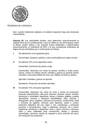 84
PRESIDENCIA DE LA REPUBLICA
bien, cuando habiéndolo objetado, el incidente respectivo haya sido declarado
improcedente.
Artículo 58. Las autoridades fiscales, para determinar presuntivamente la
utilidad fiscal de los contribuyentes a que se refiere la Ley del Impuesto sobre
la Renta, podrán aplicar a los ingresos brutos declarados o determinados
presuntivamente, el coeficiente de 20% o el que corresponda tratándose de
alguna de las actividades que a continuación se indican:
I. Se aplicará 6% a los siguientes giros:
Comerciales: Gasolina, petróleo y otros combustibles de origen mineral.
II. Se aplicará 12% en los siguientes casos:
Industriales: Sombreros de palma y paja.
Comerciales: Abarrotes con venta de granos, semillas y chiles secos,
azúcar, carnes en estado natural; cereales y granos en general; leches
naturales, masa para tortillas de maíz, pan; billetes de lotería y teatros.
Agrícolas: Cereales y granos en general.
Ganaderas: Producción de leches naturales.
III. Se aplicará 15% a los giros siguientes:
Comerciales: Abarrotes con venta de vinos y licores de producción
nacional; salchichonería, café para consumo nacional; dulces, confites,
bombones y chocolates; legumbres, nieves y helados, galletas y pastas
alimenticias, cerveza y refrescos embotellados, hielo, jabones y
detergentes, libros, papeles y artículos de escritorio, confecciones, telas
y artículos de algodón, artículos para deportes; pieles y cueros,
productos obtenidos del mar, lagos y ríos, substancias y productos
químicos o farmacéuticos, velas y veladoras; cemento, cal y arena,
explosivos; ferreterías y tlapalerías; fierro y acero, pinturas y barnices,
vidrio y otros materiales para construcción, llantas y cámaras,
automóviles, camiones, piezas de repuesto y otros artículos del ramo,
con excepción de accesorios.
 