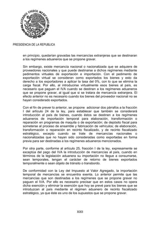XXII
PRESIDENCIA DE LA REPUBLICA
en principio, quedarían gravadas las mercancías extranjeras que se destinaran
a los regímenes aduaneros que se propone gravar.
Sin embargo, existe mercancía nacional o nacionalizada que se adquiere de
proveedores nacionales y que puede destinarse a dichos regímenes mediante
pedimentos virtuales de exportación e importación. Con el pedimento de
exportación virtual se consideran como exportados los bienes y esto da
derecho a los exportadores a aplicar la tasa del 0%, con lo que se elimina la
carga fiscal. Por ello, al introducirse virtualmente esos bienes al país, es
necesario que paguen el IVA cuando se destinen a los regímenes aduaneros
que se propone gravar, al igual que si se tratara de mercancía extranjera. El
efecto anterior no es necesario cuando los bienes del proveedor nacional no se
hayan considerado exportados.
Con el fin de prever lo anterior, se propone adicionar dos párrafos a la fracción
I del artículo 24 de la ley, para establecer que también se considerará
introducción al país de bienes, cuando éstos se destinen a los regímenes
aduaneros de importación temporal para elaboración, transformación o
reparación en programas de maquila o de exportación; de depósito fiscal para
someterse al proceso de ensamble y fabricación de vehículos; de elaboración,
transformación o reparación en recinto fiscalizado, y de recinto fiscalizado
estratégico, excepto cuando se trate de mercancías nacionales o
nacionalizadas que no hayan sido consideradas como exportadas en forma
previa para ser destinadas a los regímenes aduaneros mencionados.
Por otra parte, conforme al artículo 25, fracción I de la ley, expresamente se
exceptúa del pago del IVA la introducción de mercancías al país, cuando en
términos de la legislación aduanera su importación no llegue a consumarse,
sean temporales, tengan el carácter de retorno de bienes exportados
temporalmente o sean objeto de tránsito o transbordo.
De conformidad con la Ley del Impuesto al Valor Agregado, la importación
temporal de mercancías se encuentra exenta. Lo anterior permite que las
mercancías que son destinadas a los regímenes que se propone gravar no
paguen el IVA. Por ello es necesario precisar que en estos casos no opera
dicha exención y eliminar la exención que hoy se prevé para los bienes que se
introduzcan al país mediante el régimen aduanero de recinto fiscalizado
estratégico, ya que éste es uno de los supuestos que se propone gravar.
 