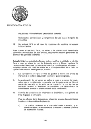 86
PRESIDENCIA DE LA REPUBLICA
Industriales: Fraccionamiento y fábricas de cemento.
Comerciales: Comisionistas y otorgamiento del uso o goce temporal de
inmuebles.
IX. Se aplicará 50% en el caso de prestación de servicios personales
independientes.
Para obtener el resultado fiscal, se restará a la utilidad fiscal determinada
conforme a lo dispuesto en este artículo, las pérdidas fiscales pendientes de
disminuir de ejercicios anteriores.
Artículo 58-A. Las autoridades fiscales podrán modificar la utilidad o la pérdida
fiscal a que se refiere la Ley del Impuesto sobre la Renta, mediante la
determinación presuntiva del precio en que los contribuyentes adquieran o
enajenen bienes, así como el monto de la contraprestación en el caso de
operaciones distintas de enajenación, cuando:
I. Las operaciones de que se trate se pacten a menos del precio de
mercado o el costo de adquisición sea mayor que dicho precio.
II. La enajenación de los bienes se realice al costo o a menos del costo,
salvo que el contribuyente compruebe que la enajenación se hizo al
precio de mercado en la fecha de la operación, o que los bienes
sufrieron demérito o existieron circunstancias que determinaron la
necesidad de efectuar la enajenación en estas condiciones.
III. Se trate de operaciones de importación o exportación, o en general se
trate de pagos al extranjero.
Para los efectos de lo dispuesto en el párrafo anterior, las autoridades
fiscales podrán considerar lo siguiente:
a) Los precios corrientes en el mercado interior o exterior, y en
defecto de éstos, el de avalúo que practiquen u ordenen practicar
las autoridades fiscales;
 