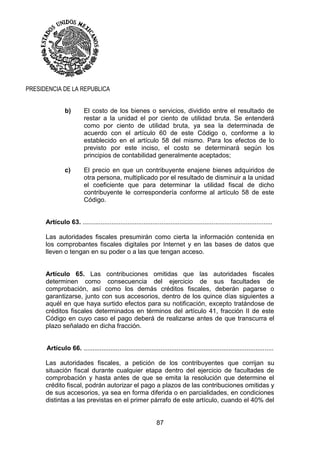 87
PRESIDENCIA DE LA REPUBLICA
b) El costo de los bienes o servicios, dividido entre el resultado de
restar a la unidad el por ciento de utilidad bruta. Se entenderá
como por ciento de utilidad bruta, ya sea la determinada de
acuerdo con el artículo 60 de este Código o, conforme a lo
establecido en el artículo 58 del mismo. Para los efectos de lo
previsto por este inciso, el costo se determinará según los
principios de contabilidad generalmente aceptados;
c) El precio en que un contribuyente enajene bienes adquiridos de
otra persona, multiplicado por el resultado de disminuir a la unidad
el coeficiente que para determinar la utilidad fiscal de dicho
contribuyente le correspondería conforme al artículo 58 de este
Código.
Artículo 63. ..........................................................................................................
Las autoridades fiscales presumirán como cierta la información contenida en
los comprobantes fiscales digitales por Internet y en las bases de datos que
lleven o tengan en su poder o a las que tengan acceso.
Artículo 65. Las contribuciones omitidas que las autoridades fiscales
determinen como consecuencia del ejercicio de sus facultades de
comprobación, así como los demás créditos fiscales, deberán pagarse o
garantizarse, junto con sus accesorios, dentro de los quince días siguientes a
aquél en que haya surtido efectos para su notificación, excepto tratándose de
créditos fiscales determinados en términos del artículo 41, fracción II de este
Código en cuyo caso el pago deberá de realizarse antes de que transcurra el
plazo señalado en dicha fracción.
Artículo 66. ..........................................................................................................
Las autoridades fiscales, a petición de los contribuyentes que corrijan su
situación fiscal durante cualquier etapa dentro del ejercicio de facultades de
comprobación y hasta antes de que se emita la resolución que determine el
crédito fiscal, podrán autorizar el pago a plazos de las contribuciones omitidas y
de sus accesorios, ya sea en forma diferida o en parcialidades, en condiciones
distintas a las previstas en el primer párrafo de este artículo, cuando el 40% del
 