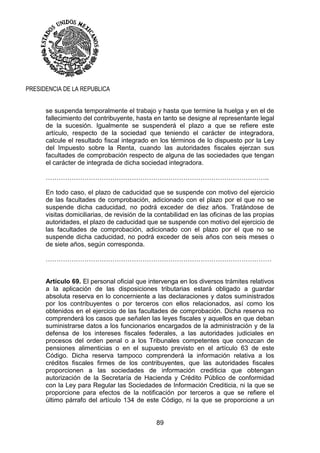 89
PRESIDENCIA DE LA REPUBLICA
se suspenda temporalmente el trabajo y hasta que termine la huelga y en el de
fallecimiento del contribuyente, hasta en tanto se designe al representante legal
de la sucesión. Igualmente se suspenderá el plazo a que se refiere este
artículo, respecto de la sociedad que teniendo el carácter de integradora,
calcule el resultado fiscal integrado en los términos de lo dispuesto por la Ley
del Impuesto sobre la Renta, cuando las autoridades fiscales ejerzan sus
facultades de comprobación respecto de alguna de las sociedades que tengan
el carácter de integrada de dicha sociedad integradora.
…………………………………………………………………………………………..
En todo caso, el plazo de caducidad que se suspende con motivo del ejercicio
de las facultades de comprobación, adicionado con el plazo por el que no se
suspende dicha caducidad, no podrá exceder de diez años. Tratándose de
visitas domiciliarias, de revisión de la contabilidad en las oficinas de las propias
autoridades, el plazo de caducidad que se suspende con motivo del ejercicio de
las facultades de comprobación, adicionado con el plazo por el que no se
suspende dicha caducidad, no podrá exceder de seis años con seis meses o
de siete años, según corresponda.
……………………………………………………………………………………………
Artículo 69. El personal oficial que intervenga en los diversos trámites relativos
a la aplicación de las disposiciones tributarias estará obligado a guardar
absoluta reserva en lo concerniente a las declaraciones y datos suministrados
por los contribuyentes o por terceros con ellos relacionados, así como los
obtenidos en el ejercicio de las facultades de comprobación. Dicha reserva no
comprenderá los casos que señalen las leyes fiscales y aquellos en que deban
suministrarse datos a los funcionarios encargados de la administración y de la
defensa de los intereses fiscales federales, a las autoridades judiciales en
procesos del orden penal o a los Tribunales competentes que conozcan de
pensiones alimenticias o en el supuesto previsto en el artículo 63 de este
Código. Dicha reserva tampoco comprenderá la información relativa a los
créditos fiscales firmes de los contribuyentes, que las autoridades fiscales
proporcionen a las sociedades de información crediticia que obtengan
autorización de la Secretaría de Hacienda y Crédito Público de conformidad
con la Ley para Regular las Sociedades de Información Crediticia, ni la que se
proporcione para efectos de la notificación por terceros a que se refiere el
último párrafo del artículo 134 de este Código, ni la que se proporcione a un
 