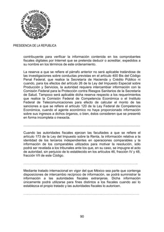 90
PRESIDENCIA DE LA REPUBLICA
contribuyente para verificar la información contenida en los comprobantes
fiscales digitales por Internet que se pretenda deducir o acreditar, expedidos a
su nombre en los términos de este ordenamiento.
La reserva a que se refiere el párrafo anterior no será aplicable tratándose de
las investigaciones sobre conductas previstas en el artículo 400 Bis del Código
Penal Federal, que realice la Secretaría de Hacienda y Crédito Público ni
cuando, para los efectos del artículo 26 de la Ley del Impuesto Especial sobre
Producción y Servicios, la autoridad requiera intercambiar información con la
Comisión Federal para la Protección contra Riesgos Sanitarios de la Secretaría
de Salud. Tampoco será aplicable dicha reserva respecto a los requerimientos
que realice la Comisión Federal de Competencia Económica o el Instituto
Federal de Telecomunicaciones para efecto de calcular el monto de las
sanciones a que se refiere el artículo 120 de la Ley Federal de Competencia
Económica, cuando el agente económico no haya proporcionado información
sobre sus ingresos a dichos órganos, o bien, éstos consideren que se presentó
en forma incompleta o inexacta.
...............................................................................................................................
Cuando las autoridades fiscales ejerzan las facultades a que se refiere el
artículo 173 de la Ley del Impuesto sobre la Renta, la información relativa a la
identidad de los terceros independientes en operaciones comparables y la
información de los comparables utilizados para motivar la resolución, sólo
podrá ser revelada a los tribunales ante los que, en su caso, se impugne el acto
de autoridad, sin perjuicio de lo establecido en los artículos 46, fracción IV y 48,
fracción VII de este Código.
…………………………………………………………………………………………..
Mediante tratado internacional en vigor del que México sea parte que contenga
disposiciones de intercambio recíproco de información, se podrá suministrar la
información a las autoridades fiscales extranjeras. Dicha información
únicamente podrá utilizarse para fines distintos a los fiscales cuando así lo
establezca el propio tratado y las autoridades fiscales lo autoricen.
……………………………………………………………………………………………
 