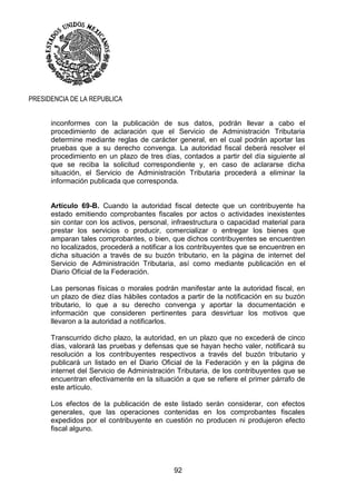 92
PRESIDENCIA DE LA REPUBLICA
inconformes con la publicación de sus datos, podrán llevar a cabo el
procedimiento de aclaración que el Servicio de Administración Tributaria
determine mediante reglas de carácter general, en el cual podrán aportar las
pruebas que a su derecho convenga. La autoridad fiscal deberá resolver el
procedimiento en un plazo de tres días, contados a partir del día siguiente al
que se reciba la solicitud correspondiente y, en caso de aclararse dicha
situación, el Servicio de Administración Tributaria procederá a eliminar la
información publicada que corresponda.
Artículo 69-B. Cuando la autoridad fiscal detecte que un contribuyente ha
estado emitiendo comprobantes fiscales por actos o actividades inexistentes
sin contar con los activos, personal, infraestructura o capacidad material para
prestar los servicios o producir, comercializar o entregar los bienes que
amparan tales comprobantes, o bien, que dichos contribuyentes se encuentren
no localizados, procederá a notificar a los contribuyentes que se encuentren en
dicha situación a través de su buzón tributario, en la página de internet del
Servicio de Administración Tributaria, así como mediante publicación en el
Diario Oficial de la Federación.
Las personas físicas o morales podrán manifestar ante la autoridad fiscal, en
un plazo de diez días hábiles contados a partir de la notificación en su buzón
tributario, lo que a su derecho convenga y aportar la documentación e
información que consideren pertinentes para desvirtuar los motivos que
llevaron a la autoridad a notificarlos.
Transcurrido dicho plazo, la autoridad, en un plazo que no excederá de cinco
días, valorará las pruebas y defensas que se hayan hecho valer, notificará su
resolución a los contribuyentes respectivos a través del buzón tributario y
publicará un listado en el Diario Oficial de la Federación y en la página de
internet del Servicio de Administración Tributaria, de los contribuyentes que se
encuentran efectivamente en la situación a que se refiere el primer párrafo de
este artículo.
Los efectos de la publicación de este listado serán considerar, con efectos
generales, que las operaciones contenidas en los comprobantes fiscales
expedidos por el contribuyente en cuestión no producen ni produjeron efecto
fiscal alguno.
 