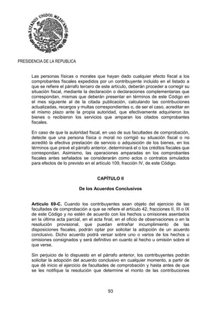 93
PRESIDENCIA DE LA REPUBLICA
Las personas físicas o morales que hayan dado cualquier efecto fiscal a los
comprobantes fiscales expedidos por un contribuyente incluido en el listado a
que se refiere el párrafo tercero de este artículo, deberán proceder a corregir su
situación fiscal, mediante la declaración o declaraciones complementarias que
correspondan, mismas que deberán presentar en términos de este Código en
el mes siguiente al de la citada publicación, calculando las contribuciones
actualizadas, recargos y multas correspondientes o, de ser el caso, acreditar en
el mismo plazo ante la propia autoridad, que efectivamente adquirieron los
bienes o recibieron los servicios que amparan los citados comprobantes
fiscales.
En caso de que la autoridad fiscal, en uso de sus facultades de comprobación,
detecte que una persona física o moral no corrigió su situación fiscal o no
acreditó la efectiva prestación de servicio o adquisición de los bienes, en los
términos que prevé el párrafo anterior, determinará el o los créditos fiscales que
correspondan. Asimismo, las operaciones amparadas en los comprobantes
fiscales antes señalados se considerarán como actos o contratos simulados
para efectos de lo previsto en el artículo 109, fracción IV, de este Código.
CAPÍTULO II
De los Acuerdos Conclusivos
Artículo 69-C. Cuando los contribuyentes sean objeto del ejercicio de las
facultades de comprobación a que se refiere el artículo 42, fracciones II, III o IX
de este Código y no estén de acuerdo con los hechos u omisiones asentados
en la última acta parcial, en el acta final, en el oficio de observaciones o en la
resolución provisional, que puedan entrañar incumplimiento de las
disposiciones fiscales, podrán optar por solicitar la adopción de un acuerdo
conclusivo. Dicho acuerdo podrá versar sobre uno o varios de los hechos u
omisiones consignados y será definitivo en cuanto al hecho u omisión sobre el
que verse.
Sin perjuicio de lo dispuesto en el párrafo anterior, los contribuyentes podrán
solicitar la adopción del acuerdo conclusivo en cualquier momento, a partir de
que dé inicio el ejercicio de facultades de comprobación y hasta antes de que
se les notifique la resolución que determine el monto de las contribuciones
 