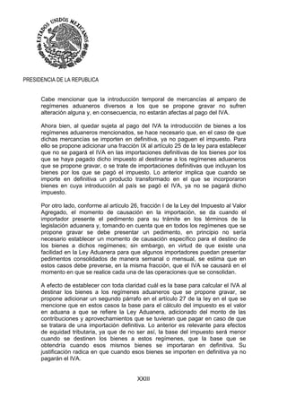 XXIII
PRESIDENCIA DE LA REPUBLICA
Cabe mencionar que la introducción temporal de mercancías al amparo de
regímenes aduaneros diversos a los que se propone gravar no sufren
alteración alguna y, en consecuencia, no estarán afectas al pago del IVA.
Ahora bien, al quedar sujeta al pago del IVA la introducción de bienes a los
regímenes aduaneros mencionados, se hace necesario que, en el caso de que
dichas mercancías se importen en definitiva, ya no paguen el impuesto. Para
ello se propone adicionar una fracción IX al artículo 25 de la ley para establecer
que no se pagará el IVA en las importaciones definitivas de los bienes por los
que se haya pagado dicho impuesto al destinarse a los regímenes aduaneros
que se propone gravar, o se trate de importaciones definitivas que incluyan los
bienes por los que se pagó el impuesto. Lo anterior implica que cuando se
importe en definitiva un producto transformado en el que se incorporaron
bienes en cuya introducción al país se pagó el IVA, ya no se pagará dicho
impuesto.
Por otro lado, conforme al artículo 26, fracción I de la Ley del Impuesto al Valor
Agregado, el momento de causación en la importación, se da cuando el
importador presente el pedimento para su trámite en los términos de la
legislación aduanera y, tomando en cuenta que en todos los regímenes que se
propone gravar se debe presentar un pedimento, en principio no sería
necesario establecer un momento de causación específico para el destino de
los bienes a dichos regímenes; sin embargo, en virtud de que existe una
facilidad en la Ley Aduanera para que algunos importadores puedan presentar
pedimentos consolidados de manera semanal o mensual, se estima que en
estos casos debe preverse, en la misma fracción, que el IVA se causará en el
momento en que se realice cada una de las operaciones que se consolidan.
A efecto de establecer con toda claridad cuál es la base para calcular el IVA al
destinar los bienes a los regímenes aduaneros que se propone gravar, se
propone adicionar un segundo párrafo en el artículo 27 de la ley en el que se
mencione que en estos casos la base para el cálculo del impuesto es el valor
en aduana a que se refiere la Ley Aduanera, adicionado del monto de las
contribuciones y aprovechamientos que se tuvieran que pagar en caso de que
se tratara de una importación definitiva. Lo anterior es relevante para efectos
de equidad tributaria, ya que de no ser así, la base del impuesto será menor
cuando se destinen los bienes a estos regímenes, que la base que se
obtendría cuando esos mismos bienes se importaran en definitiva. Su
justificación radica en que cuando esos bienes se importen en definitiva ya no
pagarán el IVA.
 