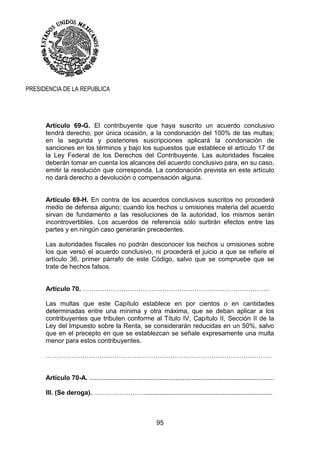 95
PRESIDENCIA DE LA REPUBLICA
Artículo 69-G. El contribuyente que haya suscrito un acuerdo conclusivo
tendrá derecho, por única ocasión, a la condonación del 100% de las multas;
en la segunda y posteriores suscripciones aplicará la condonación de
sanciones en los términos y bajo los supuestos que establece el artículo 17 de
la Ley Federal de los Derechos del Contribuyente. Las autoridades fiscales
deberán tomar en cuenta los alcances del acuerdo conclusivo para, en su caso,
emitir la resolución que corresponda. La condonación prevista en este artículo
no dará derecho a devolución o compensación alguna.
Artículo 69-H. En contra de los acuerdos conclusivos suscritos no procederá
medio de defensa alguno; cuando los hechos u omisiones materia del acuerdo
sirvan de fundamento a las resoluciones de la autoridad, los mismos serán
incontrovertibles. Los acuerdos de referencia sólo surtirán efectos entre las
partes y en ningún caso generarán precedentes.
Las autoridades fiscales no podrán desconocer los hechos u omisiones sobre
los que versó el acuerdo conclusivo, ni procederá el juicio a que se refiere el
artículo 36, primer párrafo de este Código, salvo que se compruebe que se
trate de hechos falsos.
Artículo 70. ……………………………………………………………………………
Las multas que este Capítulo establece en por cientos o en cantidades
determinadas entre una mínima y otra máxima, que se deban aplicar a los
contribuyentes que tributen conforme al Título IV, Capítulo II, Sección II de la
Ley del Impuesto sobre la Renta, se considerarán reducidas en un 50%, salvo
que en el precepto en que se establezcan se señale expresamente una multa
menor para estos contribuyentes.
……………………………………………………………………………………………
Artículo 70-A. .......................................................................................................
III. (Se deroga). …………………….......................................................................
 