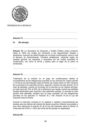 96
PRESIDENCIA DE LA REPUBLICA
……………………………………………………………………………………………
Artículo 73. ..........................................................................................................
III. (Se deroga).
……………………..................................................................................................
Artículo 74. La Secretaría de Hacienda y Crédito Público podrá condonar
hasta el 100% las multas por infracción a las disposiciones fiscales y
aduaneras, inclusive las determinadas por el propio contribuyente, para lo cual
el Servicio de Administración Tributaria establecerá, mediante reglas de
carácter general, los requisitos y supuestos por los cuales procederá la
condonación, así como la forma y plazos para el pago de la parte no
condonada.
…………………………………………………………………………………………...
Artículo 76. ……………………………………………………………………………
Tratándose de la omisión en el pago de contribuciones debido al
incumplimiento de las obligaciones previstas en los artículos 85, octavo párrafo
y 173 de la Ley del Impuesto sobre la Renta, las multas serán un 50% menores
de lo previsto en los párrafos primero, segundo y tercero de este artículo. En el
caso de pérdidas, cuando se incumpla con lo previsto en los citados artículos,
la multa será del 15% al 20% de la diferencia que resulte cuando las pérdidas
fiscales declaradas sean mayores a las realmente sufridas. Lo previsto en este
párrafo será aplicable, siempre que se haya cumplido con las obligaciones
previstas en los artículos 71, fracción IX y 105, fracción XI de la Ley del
Impuesto sobre la Renta.
Cuando la infracción consista en no registrar o registrar incorrectamente las
deudas para los efectos del cálculo del ajuste anual por inflación acumulable a
que hace referencia el artículo 43 de la Ley del Impuesto sobre la Renta, la
multa será de 0.25% a 1.00% del monto de las deudas no registradas.
Artículo 80. ……………………………………………………………………………
 