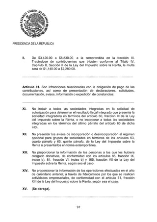 97
PRESIDENCIA DE LA REPUBLICA
II. De $3,420.00 a $6,830.00, a la comprendida en la fracción III.
Tratándose de contribuyentes que tributen conforme al Título IV,
Capítulo II, Sección II de la Ley del Impuesto sobre la Renta, la multa
será de $1,140.00 a $2,280.00.
……………………………………………………………………………………………
Artículo 81. Son infracciones relacionadas con la obligación de pago de las
contribuciones, así como de presentación de declaraciones, solicitudes,
documentación, avisos, información o expedición de constancias:
...............................................................................................................................
XI. No incluir a todas las sociedades integradas en la solicitud de
autorización para determinar el resultado fiscal integrado que presente la
sociedad integradora en términos del artículo 60, fracción III de la Ley
del Impuesto sobre la Renta, o no incorporar a todas las sociedades
integradas en los términos del último párrafo del artículo 63 de dicha
Ley.
XII. No presentar los avisos de incorporación o desincorporación al régimen
opcional para grupos de sociedades en términos de los artículos 63,
cuarto párrafo y 65, quinto párrafo, de la Ley del Impuesto sobre la
Renta o presentarlos en forma extemporánea.
XIII. No proporcionar la información de las personas a las que les hubiera
otorgado donativos, de conformidad con los artículos 86, fracción IX,
inciso b), 81, fracción VI, inciso b) y 105, fracción VII de la Ley del
Impuesto sobre la Renta, según sea el caso.
XIV. No proporcionar la información de las operaciones efectuadas en el año
de calendario anterior, a través de fideicomisos por los que se realicen
actividades empresariales, de conformidad con el artículo 71, fracción
XIII de la Ley del Impuesto sobre la Renta, según sea el caso.
XV. (Se deroga).
……………………………………………………………………………………………
 
