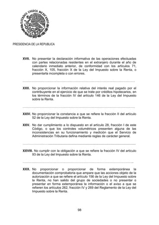 98
PRESIDENCIA DE LA REPUBLICA
XVII. No presentar la declaración informativa de las operaciones efectuadas
con partes relacionadas residentes en el extranjero durante el año de
calendario inmediato anterior, de conformidad con los artículos 71,
fracción X, 105, fracción X de la Ley del Impuesto sobre la Renta, o
presentarla incompleta o con errores.
……………………………………………………………………………………………
XXII. No proporcionar la información relativa del interés real pagado por el
contribuyente en el ejercicio de que se trate por créditos hipotecarios, en
los términos de la fracción IV del artículo 146 de la Ley del Impuesto
sobre la Renta.
……………………………………………………………………………………………
XXIV. No proporcionar la constancia a que se refiere la fracción II del artículo
52 de la Ley del Impuesto sobre la Renta.
XXV. No dar cumplimiento a lo dispuesto en el artículo 28, fracción I de este
Código, o que los controles volumétricos presenten alguna de las
inconsistencias en su funcionamiento y medición que el Servicio de
Administración Tributaria defina mediante reglas de carácter general.
……………………..................................................................................................
XXVIII. No cumplir con la obligación a que se refiere la fracción IV del artículo
93 de la Ley del Impuesto sobre la Renta.
…………………………………………………………………………………………..
XXX. No proporcionar o proporcionar de forma extemporánea la
documentación comprobatoria que ampare que las acciones objeto de la
autorización a que se refiere el artículo 156 de la Ley del Impuesto sobre
la Renta, no han salido del grupo de sociedades o no presentar o
presentar en forma extemporánea la información o el aviso a que se
refieren los artículos 262, fracción IV y 269 del Reglamento de la Ley del
Impuesto sobre la Renta.
 