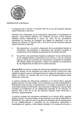 106
PRESIDENCIA DE LA REPUBLICA
lo dispuesto por el artículo 19 fracción XXII de la Ley del Impuesto Especial
sobre Producción y Servicios.
Asimismo son infracciones de los productores, fabricantes e importadores de
cigarros y otros tabacos labrados, con excepción de puros y otros tabacos
labrados hechos enteramente a mano, así como de los proveedores
autorizados de servicios de impresión de códigos de seguridad a que se
refieren los artículos 19, fracción XXII y 19-A de la Ley del Impuesto Especial
sobre Producción y Servicios:
I. No proporcionar o no poner a disposición de las autoridades fiscales la
información, documentación o dispositivos que permitan constatar el
cumplimiento de las obligaciones previstas en los citados artículos.
II. No permitir a las autoridades fiscales la realización de las verificaciones
en los establecimientos o domicilios de los mismos, o bien en cualquier
lugar en donde se encuentren los mecanismos o sistemas de impresión
del referido código de seguridad, a efecto de constatar el cumplimiento
de las obligaciones previstas en los citados artículos.
Artículo 86-H. A quienes cometan las infracciones señaladas en el artículo 86-
G, primer párrafo, se les impondrá una multa de $10.00 a $20.00 por cada
cajetilla de cigarros que no contenga impreso el código de seguridad a que se
refiere el artículo 19, fracción XXII de la Ley del Impuesto Especial sobre
Producción y Servicios.
A quienes cometan las infracciones señaladas en el artículo 86-G, segundo
párrafo, fracción I de este Código, se les impondrá una multa de $20,000.00 a
$300,000.00 cada vez que no proporcionen o no pongan a disposición de las
autoridades fiscales la información, documentación o dispositivos, que permitan
constatar el cumplimiento de las obligaciones previstas en los artículos 19,
fracción XXII y 19-A de la Ley del Impuesto Especial sobre Producción y
Servicios, respectivamente.
A quienes cometan las infracciones señaladas en el artículo 86-G, segundo
párrafo, fracción II de este Código, se les impondrá una multa de $20,000.00 a
$300,000.00, por cada vez que no permitan la realización de las verificaciones
en los establecimientos o domicilios de los productores, fabricantes e
importadores de cigarros y otros tabacos labrados, con excepción de puros y
 