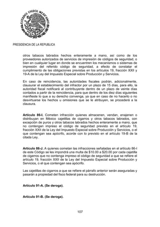 107
PRESIDENCIA DE LA REPUBLICA
otros tabacos labrados hechos enteramente a mano, así como de los
proveedores autorizados de servicios de impresión de códigos de seguridad, o
bien en cualquier lugar en donde se encuentren los mecanismos o sistemas de
impresión del referido código de seguridad, a efecto de constatar el
cumplimiento de las obligaciones previstas en los artículos 19, fracción XXII y
19-A de la Ley del Impuesto Especial sobre Producción y Servicios.
En caso de reincidencia, las autoridades fiscales podrán, adicionalmente,
clausurar el establecimiento del infractor por un plazo de 15 días, para ello, la
autoridad fiscal notificará al contribuyente dentro de un plazo de veinte días
contados a partir de la reincidencia, para que dentro de los diez días siguientes
manifieste lo que a su derecho convenga, ya que en caso de no hacerlo o no
desvirtuarse los hechos u omisiones que se le atribuyen, se procederá a la
clausura.
Artículo 86-I. Cometen infracción quienes almacenen, vendan, enajenen o
distribuyan en México cajetillas de cigarros y otros tabacos labrados, con
excepción de puros y otros tabacos labrados hechos enteramente a mano, que
no contengan impreso el código de seguridad previsto en el artículo 19,
fracción XXII de la Ley del Impuesto Especial sobre Producción y Servicios, o el
que contengan sea apócrifo, acorde con lo previsto en el artículo 19-B de la
citada Ley.
Artículo 86-J. A quienes cometan las infracciones señaladas en el artículo 86-I
de este Código se les impondrá una multa de $10.00 a $20.00 por cada cajetilla
de cigarros que no contenga impreso el código de seguridad a que se refiere el
artículo 19, fracción XXII de la Ley del Impuesto Especial sobre Producción y
Servicios, o el que contengan sea apócrifo.
Las cajetillas de cigarros a que se refiere el párrafo anterior serán aseguradas y
pasarán a propiedad del fisco federal para su destrucción.
Artículo 91-A. (Se deroga).
Artículo 91-B. (Se deroga).
 