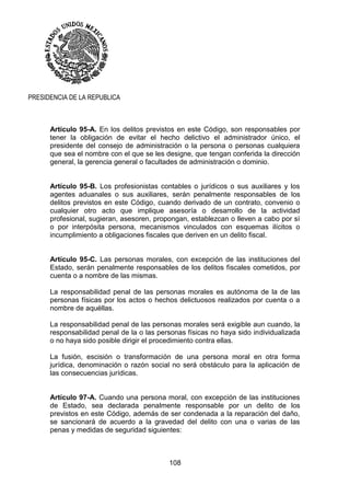 108
PRESIDENCIA DE LA REPUBLICA
Artículo 95-A. En los delitos previstos en este Código, son responsables por
tener la obligación de evitar el hecho delictivo el administrador único, el
presidente del consejo de administración o la persona o personas cualquiera
que sea el nombre con el que se les designe, que tengan conferida la dirección
general, la gerencia general o facultades de administración o dominio.
Artículo 95-B. Los profesionistas contables o jurídicos o sus auxiliares y los
agentes aduanales o sus auxiliares, serán penalmente responsables de los
delitos previstos en este Código, cuando derivado de un contrato, convenio o
cualquier otro acto que implique asesoría o desarrollo de la actividad
profesional, sugieran, asesoren, propongan, establezcan o lleven a cabo por sí
o por interpósita persona, mecanismos vinculados con esquemas ilícitos o
incumplimiento a obligaciones fiscales que deriven en un delito fiscal.
Artículo 95-C. Las personas morales, con excepción de las instituciones del
Estado, serán penalmente responsables de los delitos fiscales cometidos, por
cuenta o a nombre de las mismas.
La responsabilidad penal de las personas morales es autónoma de la de las
personas físicas por los actos o hechos delictuosos realizados por cuenta o a
nombre de aquéllas.
La responsabilidad penal de las personas morales será exigible aun cuando, la
responsabilidad penal de la o las personas físicas no haya sido individualizada
o no haya sido posible dirigir el procedimiento contra ellas.
La fusión, escisión o transformación de una persona moral en otra forma
jurídica, denominación o razón social no será obstáculo para la aplicación de
las consecuencias jurídicas.
Artículo 97-A. Cuando una persona moral, con excepción de las instituciones
de Estado, sea declarada penalmente responsable por un delito de los
previstos en este Código, además de ser condenada a la reparación del daño,
se sancionará de acuerdo a la gravedad del delito con una o varias de las
penas y medidas de seguridad siguientes:
 