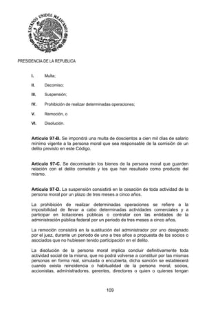 109
PRESIDENCIA DE LA REPUBLICA
I. Multa;
II. Decomiso;
III. Suspensión;
IV. Prohibición de realizar determinadas operaciones;
V. Remoción, o
VI. Disolución.
Artículo 97-B. Se impondrá una multa de doscientos a cien mil días de salario
mínimo vigente a la persona moral que sea responsable de la comisión de un
delito previsto en este Código.
Artículo 97-C. Se decomisarán los bienes de la persona moral que guarden
relación con el delito cometido y los que han resultado como producto del
mismo.
Artículo 97-D. La suspensión consistirá en la cesación de toda actividad de la
persona moral por un plazo de tres meses a cinco años.
La prohibición de realizar determinadas operaciones se refiere a la
imposibilidad de llevar a cabo determinadas actividades comerciales y a
participar en licitaciones públicas o contratar con las entidades de la
administración pública federal por un periodo de tres meses a cinco años.
La remoción consistirá en la sustitución del administrador por uno designado
por el juez, durante un periodo de uno a tres años a propuesta de los socios o
asociados que no hubiesen tenido participación en el delito.
La disolución de la persona moral implica concluir definitivamente toda
actividad social de la misma, que no podrá volverse a constituir por las mismas
personas en forma real, simulada o encubierta, dicha sanción se establecerá
cuando exista reincidencia o habitualidad de la persona moral, socios,
accionistas, administradores, gerentes, directores o quien o quienes tengan
 
