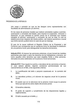 110
PRESIDENCIA DE LA REPUBLICA
otro cargo o comisión en que se les designe como representantes con
facultades de administración y/o dominio.
En los casos de personas morales que realicen actividades sujetas a permiso,
autorización o concesión del Estado, para imponer la suspensión, remoción o
disolución, el juez solicitará la opinión previa de la autoridad que hubiere
otorgado el permiso, autorización o concesión de que se trate, la cual se
deberá pronunciar respecto del interés público, del impacto económico o social
que dicha sanción pudiere tener en caso de que se imponga.
El juez de la causa notificará al Registro Público de la Propiedad y del
Comercio que corresponda que en sentencia firme ha decretado la disolución
de una persona moral, para salvaguardar los derechos de terceros.
Artículo 97-E. Al imponer las sanciones anteriores, el juez tomará las medidas
pertinentes para dejar a salvo los derechos de los trabajadores y terceros, así
como aquellos otros derechos que sean exigibles frente a otras personas,
derivados de actos celebrados con la persona moral sancionada.
Artículo 97-F. Para regular la cuantía y naturaleza de las sanciones a imponer,
el Juez deberá atender, dejando constancia pormenorizada de sus
razonamientos en el fallo, a los siguientes criterios:
I. La cuantificación del daño o perjuicio ocasionado en la comisión del
delito;
II. La naturaleza jurídica y el volumen de negocios anual de la persona
moral;
III. El puesto que en la estructura de la persona moral ocupa la persona
física que ejecutó los actos objeto del proceso penal;
IV. El beneficio obtenido;
V. El grado de sujeción y cumplimiento de las disposiciones legales y
reglamentarias;
VI. El daño causado por el delito, y
 