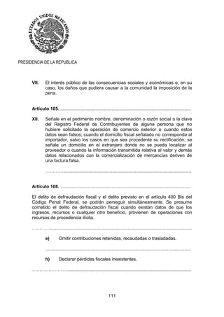 111
PRESIDENCIA DE LA REPUBLICA
VII. El interés público de las consecuencias sociales y económicas o, en su
caso, los daños que pudiera causar a la comunidad la imposición de la
pena.
Artículo 105. ........................................................................................................
XII. Señale en el pedimento nombre, denominación o razón social o la clave
del Registro Federal de Contribuyentes de alguna persona que no
hubiere solicitado la operación de comercio exterior o cuando estos
datos sean falsos; cuando el domicilio fiscal señalado no corresponda al
importador, salvo los casos en que sea procedente su rectificación; se
señale un domicilio en el extranjero donde no se pueda localizar al
proveedor o cuando la información transmitida relativa al valor y demás
datos relacionados con la comercialización de mercancías deriven de
una factura falsa.
…………......................................................................................................
Artículo 108. ........................................................................................................
El delito de defraudación fiscal y el delito previsto en el artículo 400 Bis del
Código Penal Federal, se podrán perseguir simultáneamente. Se presume
cometido el delito de defraudación fiscal cuando existan datos de que los
ingresos, recursos o cualquier otro beneficio, provienen de operaciones con
recursos de procedencia ilícita.
………….................................................................................................................
e) Omitir contribuciones retenidas, recaudadas o trasladadas.
....................................................................................................................
h) Declarar pérdidas fiscales inexistentes.
……………………..................................................................................................
 