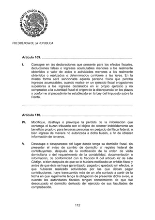 112
PRESIDENCIA DE LA REPUBLICA
Artículo 109. ........................................................................................................
I. Consigne en las declaraciones que presente para los efectos fiscales,
deducciones falsas o ingresos acumulables menores a los realmente
obtenidos o valor de actos o actividades menores a los realmente
obtenidos o realizados o determinados conforme a las leyes. En la
misma forma será sancionada aquella persona física que perciba
ingresos acumulables, cuando realice en un ejercicio fiscal erogaciones
superiores a los ingresos declarados en el propio ejercicio y no
compruebe a la autoridad fiscal el origen de la discrepancia en los plazos
y conforme al procedimiento establecido en la Ley del Impuesto sobre la
Renta.
.………………….....................................................................................................
Artículo 110. ........................................................................................................
IV. Modifique, destruya o provoque la pérdida de la información que
contenga el buzón tributario con el objeto de obtener indebidamente un
beneficio propio o para terceras personas en perjuicio del fisco federal, o
bien ingrese de manera no autorizada a dicho buzón, a fin de obtener
información de terceros.
V. Desocupe o desaparezca del lugar donde tenga su domicilio fiscal, sin
presentar el aviso de cambio de domicilio al registro federal de
contribuyentes, después de la notificación de la orden de visita
domiciliaria o del requerimiento de la contabilidad, documentación o
información, de conformidad con la fracción II del artículo 42 de éste
Código, o bien después de que se le hubiera notificado un crédito fiscal y
antes de que éste se haya garantizado, pagado o quedado sin efectos, o
que hubieran realizado actividades por las que deban pagar
contribuciones, haya transcurrido más de un año contado a partir de la
fecha en que legalmente tenga la obligación de presentar dicho aviso, o
cuando las autoridades fiscales tengan conocimiento de que fue
desocupado el domicilio derivado del ejercicio de sus facultades de
comprobación.
 