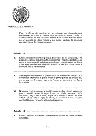 113
PRESIDENCIA DE LA REPUBLICA
Para los efectos de esta fracción, se entiende que el contribuyente
desaparece del local en donde tiene su domicilio fiscal cuando la
autoridad acuda en tres ocasiones consecutivas a dicho domicilio dentro
de un periodo de doce meses y no pueda practicar la diligencia
correspondiente de manera personal.
…………………......................................................................................................
Artículo 111. ........................................................................................................
III. En una visita domiciliaria no ponga a disposición de los visitadores, o no
proporcione previo requerimiento, los sistemas y registros contables, así
como la documentación relativa a los asientos respectivos que conforme
a las leyes fiscales esté obligado a llevar, o bien los oculte, altere o
destruya, total o parcialmente.
……………………..................................................................................................
V. Sea responsable de omitir la presentación por más de tres meses, de la
declaración informativa a que se refiere el primer párrafo del artículo 172
de la Ley del Impuesto sobre la Renta, o presentarla en forma
incompleta.
……………………………………………………………………………………………
VII. No cuente con los controles volumétricos de gasolina, diesel, gas natural
para combustión automotriz o gas licuado de petróleo para combustión
automotriz, según sea el caso, a que hace referencia la fracción I del
artículo 28 de este Código; los altere, los destruya o bien, enajene
combustibles que no fueron adquiridos legalmente.
……………………………………………………………………………………………
Artículo 113. ………………………………………………………………………..…
III. Expida, adquiera o enajene comprobantes fiscales de actos jurídicos
simulados.
 