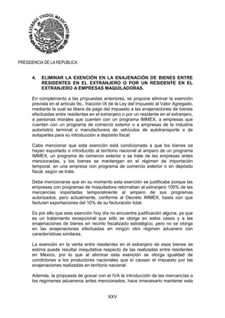 XXV
PRESIDENCIA DE LA REPUBLICA
4. ELIMINAR LA EXENCIÓN EN LA ENAJENACIÓN DE BIENES ENTRE
RESIDENTES EN EL EXTRANJERO O POR UN RESIDENTE EN EL
EXTRANJERO A EMPRESAS MAQUILADORAS.
En complemento a las propuestas anteriores, se propone eliminar la exención
prevista en el artículo 9o., fracción IX de la Ley del Impuesto al Valor Agregado,
mediante la cual se libera de pago del impuesto a las enajenaciones de bienes
efectuadas entre residentes en el extranjero o por un residente en el extranjero,
a personas morales que cuenten con un programa IMMEX, a empresas que
cuenten con un programa de comercio exterior o a empresas de la industria
automotriz terminal o manufacturera de vehículos de autotransporte o de
autopartes para su introducción a depósito fiscal.
Cabe mencionar que esta exención está condicionada a que los bienes se
hayan exportado o introducido al territorio nacional al amparo de un programa
IMMEX, un programa de comercio exterior o se trate de las empresas antes
mencionadas, y los bienes se mantengan en el régimen de importación
temporal, en una empresa con programa de comercio exterior o en depósito
fiscal, según se trate.
Debe mencionarse que en su momento esta exención se justificaba porque las
empresas con programas de maquiladora retornaban al extranjero 100% de las
mercancías importadas temporalmente al amparo de sus programas
autorizados, pero actualmente, conforme al Decreto IMMEX, basta con que
facturen exportaciones del 10% de su facturación total.
Es por ello que esta exención hoy día no encuentra justificación alguna, ya que
es un tratamiento excepcional que sólo se otorga en estos casos y a las
enajenaciones de bienes en recinto fiscalizado estratégico, pero no se otorga
en las enajenaciones efectuadas en ningún otro régimen aduanero con
características similares.
La exención en la venta entre residentes en el extranjero de esos bienes se
estima puede resultar inequitativa respecto de las realizadas entre residentes
en México, por lo que al eliminar esta exención se otorga igualdad de
condiciones a los productores nacionales que sí causan el impuesto por las
enajenaciones realizadas en territorio nacional.
Además, la propuesta de gravar con el IVA la introducción de las mercancías a
los regímenes aduaneros antes mencionados, hace innecesario mantener esta
 