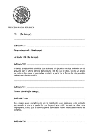 115
PRESIDENCIA DE LA REPUBLICA
VI. (Se deroga).
...............................................................................................................................
Artículo 127. ........................................................................................................
Segundo párrafo (Se deroga).
Artículo 129. (Se deroga).
Artículo 130. ........................................................................................................
Cuando el recurrente anuncie que exhibirá las pruebas en los términos de lo
previsto por el último párrafo del artículo 123 de este Código, tendrá un plazo
de quince días para presentarlas, contado a partir de la fecha de interposición
del recurso de revocación.
...............................................................................................................................
Artículo 131. ........................................................................................................
Tercer párrafo (Se deroga).
Artículo 133-A. .....................................................................................................
Los plazos para cumplimiento de la resolución que establece este artículo
empezarán a correr a partir de que hayan transcurrido los quince días para
impugnarla, salvo que el contribuyente demuestre haber interpuesto medio de
defensa.
……………………………………………………………………………………………
Artículo 134. ……………………………………………………………………………
 