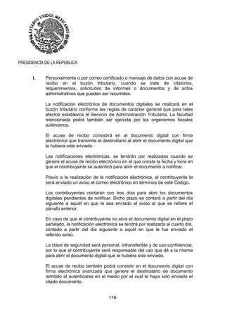 116
PRESIDENCIA DE LA REPUBLICA
I. Personalmente o por correo certificado o mensaje de datos con acuse de
recibo en el buzón tributario, cuando se trate de citatorios,
requerimientos, solicitudes de informes o documentos y de actos
administrativos que puedan ser recurridos.
La notificación electrónica de documentos digitales se realizará en el
buzón tributario conforme las reglas de carácter general que para tales
efectos establezca el Servicio de Administración Tributaria. La facultad
mencionada podrá también ser ejercida por los organismos fiscales
autónomos.
El acuse de recibo consistirá en el documento digital con firma
electrónica que transmita el destinatario al abrir el documento digital que
le hubiera sido enviado.
Las notificaciones electrónicas, se tendrán por realizadas cuando se
genere el acuse de recibo electrónico en el que conste la fecha y hora en
que el contribuyente se autenticó para abrir el documento a notificar.
Previo a la realización de la notificación electrónica, al contribuyente le
será enviado un aviso al correo electrónico en términos de este Código.
Los contribuyentes contarán con tres días para abrir los documentos
digitales pendientes de notificar. Dicho plazo se contará a partir del día
siguiente a aquél en que le sea enviado el aviso al que se refiere el
párrafo anterior.
En caso de que el contribuyente no abra el documento digital en el plazo
señalado, la notificación electrónica se tendrá por realizada al cuarto día,
contado a partir del día siguiente a aquél en que le fue enviado el
referido aviso.
La clave de seguridad será personal, intransferible y de uso confidencial,
por lo que el contribuyente será responsable del uso que dé a la misma
para abrir el documento digital que le hubiera sido enviado.
El acuse de recibo también podrá consistir en el documento digital con
firma electrónica avanzada que genere el destinatario de documento
remitido al autenticarse en el medio por el cual le haya sido enviado el
citado documento.
 