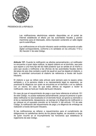 117
PRESIDENCIA DE LA REPUBLICA
Las notificaciones electrónicas estarán disponibles en el portal de
Internet establecido al efecto por las autoridades fiscales y podrán
imprimirse para el interesado, dicha impresión contendrá un sello digital
que lo autentifique.
Las notificaciones en el buzón tributario serán emitidas anexando el sello
digital correspondiente, conforme a lo señalado en los artículos 17-D y
38, fracción V de este Código.
...............................................................................................................................
Artículo 137. Cuando la notificación se efectúe personalmente y el notificador
no encuentre a quien deba notificar, le dejará citatorio en el domicilio, sea para
que espere a una hora fija del día hábil posterior que se señale en el mismo o
para que acuda a notificarse a las oficinas de las autoridades fiscales dentro
del plazo de seis días contado a partir de aquél en que fue dejado el citatorio, o
bien, la autoridad comunicará el citatorio de referencia a través del buzón
tributario.
El citatorio a que se refiere este artículo será siempre para la espera antes
señalada y, si la persona citada o su representante legal no esperaren, se
practicará la diligencia con quien se encuentre en el domicilio o en su defecto
con un vecino. En caso de que estos últimos se negasen a recibir la
notificación, ésta se hará por medio del buzón tributario.
En caso de que el requerimiento de pago a que hace referencia el artículo 151
de este Código, no pueda realizarse personalmente, porque la persona a quien
deba notificarse no sea localizada en el domicilio fiscal, se ignore su domicilio o
el de su representante, desaparezca, se oponga a la diligencia de notificación o
se coloque en el supuesto previsto en la fracción V del artículo 110 de este
Código, la notificación del requerimiento de pago y la diligencia de embargo se
realizarán a través del buzón tributario.
Si las notificaciones se refieren a requerimientos para el cumplimiento de
obligaciones no satisfechas dentro de los plazos legales, se causarán a cargo
de quien incurrió en el incumplimiento los honorarios que establezca el
reglamento de este Código.
 