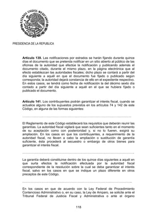 118
PRESIDENCIA DE LA REPUBLICA
Artículo 139. Las notificaciones por estrados se harán fijando durante quince
días el documento que se pretenda notificar en un sitio abierto al público de las
oficinas de la autoridad que efectúe la notificación y publicando además el
documento citado, durante el mismo plazo, en la página electrónica que al
efecto establezcan las autoridades fiscales; dicho plazo se contará a partir del
día siguiente a aquél en que el documento fue fijado o publicado según
corresponda; la autoridad dejará constancia de ello en el expediente respectivo.
En estos casos, se tendrá como fecha de notificación la del décimo sexto día
contado a partir del día siguiente a aquél en el que se hubiera fijado o
publicado el documento.
Artículo 141. Los contribuyentes podrán garantizar el interés fiscal, cuando se
actualice alguno de los supuestos previstos en los artículos 74 y 142 de este
Código, en alguna de las formas siguientes:
………………………………………………………………………………………….
El Reglamento de este Código establecerá los requisitos que deberán reunir las
garantías. La autoridad fiscal vigilará que sean suficientes tanto en el momento
de su aceptación como con posterioridad y, si no lo fueren, exigirá su
ampliación. En los casos en que los contribuyentes, a requerimiento de la
autoridad fiscal, no lleven a cabo la ampliación o sustitución de garantía
suficiente, ésta procederá al secuestro o embargo de otros bienes para
garantizar el interés fiscal.
…………………………………………………………………………………………….
La garantía deberá constituirse dentro de los quince días siguientes a aquél en
que surta efectos la notificación efectuada por la autoridad fiscal
correspondiente de la resolución sobre la cual se deba garantizar el interés
fiscal, salvo en los casos en que se indique un plazo diferente en otros
preceptos de este Código.
…………………………………………………………………………………………..
En los casos en que de acuerdo con la Ley Federal de Procedimiento
Contencioso Administrativo o, en su caso, la Ley de Amparo, se solicite ante el
Tribunal Federal de Justicia Fiscal y Administrativa o ante el órgano
 