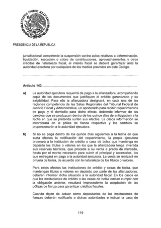 119
PRESIDENCIA DE LA REPUBLICA
jurisdiccional competente la suspensión contra actos relativos a determinación,
liquidación, ejecución o cobro de contribuciones, aprovechamientos y otros
créditos de naturaleza fiscal, el interés fiscal se deberá garantizar ante la
autoridad exactora por cualquiera de los medios previstos en este Código.
……………………………………………………………………………………….……
Artículo 143. ........................................................................................................
a) La autoridad ejecutora requerirá de pago a la afianzadora, acompañando
copia de los documentos que justifiquen el crédito garantizado y su
exigibilidad. Para ello la afianzadora designará, en cada una de las
regiones competencia de las Salas Regionales del Tribunal Federal de
Justicia Fiscal y Administrativa, un apoderado para recibir requerimientos
de pago y el domicilio para dicho efecto, debiendo informar de los
cambios que se produzcan dentro de los quince días de anticipación a la
fecha en que se pretenda surtan sus efectos. La citada información se
incorporará en la póliza de fianza respectiva y los cambios se
proporcionarán a la autoridad ejecutora.
b) Si no se paga dentro de los quince días siguientes a la fecha en que
surta efectos la notificación del requerimiento, la propia ejecutora
ordenará a la institución de crédito o casa de bolsa que mantenga en
depósito los títulos o valores en los que la afianzadora tenga invertida
sus reservas técnicas, que proceda a su venta a precio de mercado,
hasta por el monto necesario para cubrir el principal y accesorios, los
que entregará en pago a la autoridad ejecutora. La venta se realizará en
o fuera de bolsa, de acuerdo con la naturaleza de los títulos o valores.
Para estos efectos las instituciones de crédito y casas de bolsa, que
mantengan títulos o valores en depósito por parte de las afianzadoras,
deberán informar dicha situación a la autoridad fiscal. En los casos en
que las instituciones de crédito o las casas de bolsa omitan cumplir con
la obligación anterior, resultará improcedente la aceptación de las
pólizas de fianza para garantizar créditos fiscales.
Cuando dejen de actuar como depositarios de las instituciones de
fianzas deberán notificarlo a dichas autoridades e indicar la casa de
 