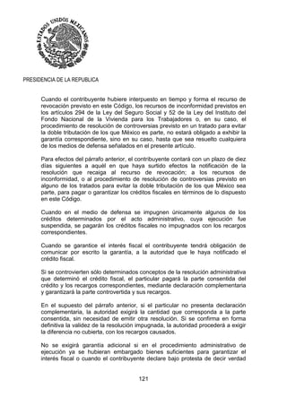 121
PRESIDENCIA DE LA REPUBLICA
Cuando el contribuyente hubiere interpuesto en tiempo y forma el recurso de
revocación previsto en este Código, los recursos de inconformidad previstos en
los artículos 294 de la Ley del Seguro Social y 52 de la Ley del Instituto del
Fondo Nacional de la Vivienda para los Trabajadores o, en su caso, el
procedimiento de resolución de controversias previsto en un tratado para evitar
la doble tributación de los que México es parte, no estará obligado a exhibir la
garantía correspondiente, sino en su caso, hasta que sea resuelto cualquiera
de los medios de defensa señalados en el presente artículo.
Para efectos del párrafo anterior, el contribuyente contará con un plazo de diez
días siguientes a aquél en que haya surtido efectos la notificación de la
resolución que recaiga al recurso de revocación; a los recursos de
inconformidad, o al procedimiento de resolución de controversias previsto en
alguno de los tratados para evitar la doble tributación de los que México sea
parte, para pagar o garantizar los créditos fiscales en términos de lo dispuesto
en este Código.
Cuando en el medio de defensa se impugnen únicamente algunos de los
créditos determinados por el acto administrativo, cuya ejecución fue
suspendida, se pagarán los créditos fiscales no impugnados con los recargos
correspondientes.
Cuando se garantice el interés fiscal el contribuyente tendrá obligación de
comunicar por escrito la garantía, a la autoridad que le haya notificado el
crédito fiscal.
Si se controvierten sólo determinados conceptos de la resolución administrativa
que determinó el crédito fiscal, el particular pagará la parte consentida del
crédito y los recargos correspondientes, mediante declaración complementaria
y garantizará la parte controvertida y sus recargos.
En el supuesto del párrafo anterior, si el particular no presenta declaración
complementaria, la autoridad exigirá la cantidad que corresponda a la parte
consentida, sin necesidad de emitir otra resolución. Si se confirma en forma
definitiva la validez de la resolución impugnada, la autoridad procederá a exigir
la diferencia no cubierta, con los recargos causados.
No se exigirá garantía adicional si en el procedimiento administrativo de
ejecución ya se hubieran embargado bienes suficientes para garantizar el
interés fiscal o cuando el contribuyente declare bajo protesta de decir verdad
 