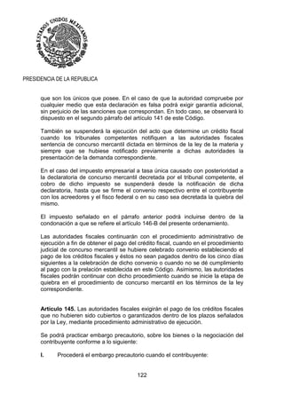 122
PRESIDENCIA DE LA REPUBLICA
que son los únicos que posee. En el caso de que la autoridad compruebe por
cualquier medio que esta declaración es falsa podrá exigir garantía adicional,
sin perjuicio de las sanciones que correspondan. En todo caso, se observará lo
dispuesto en el segundo párrafo del artículo 141 de este Código.
También se suspenderá la ejecución del acto que determine un crédito fiscal
cuando los tribunales competentes notifiquen a las autoridades fiscales
sentencia de concurso mercantil dictada en términos de la ley de la materia y
siempre que se hubiese notificado previamente a dichas autoridades la
presentación de la demanda correspondiente.
En el caso del impuesto empresarial a tasa única causado con posterioridad a
la declaratoria de concurso mercantil decretada por el tribunal competente, el
cobro de dicho impuesto se suspenderá desde la notificación de dicha
declaratoria, hasta que se firme el convenio respectivo entre el contribuyente
con los acreedores y el fisco federal o en su caso sea decretada la quiebra del
mismo.
El impuesto señalado en el párrafo anterior podrá incluirse dentro de la
condonación a que se refiere el artículo 146-B del presente ordenamiento.
Las autoridades fiscales continuarán con el procedimiento administrativo de
ejecución a fin de obtener el pago del crédito fiscal, cuando en el procedimiento
judicial de concurso mercantil se hubiere celebrado convenio estableciendo el
pago de los créditos fiscales y éstos no sean pagados dentro de los cinco días
siguientes a la celebración de dicho convenio o cuando no se dé cumplimiento
al pago con la prelación establecida en este Código. Asimismo, las autoridades
fiscales podrán continuar con dicho procedimiento cuando se inicie la etapa de
quiebra en el procedimiento de concurso mercantil en los términos de la ley
correspondiente.
Artículo 145. Las autoridades fiscales exigirán el pago de los créditos fiscales
que no hubieren sido cubiertos o garantizados dentro de los plazos señalados
por la Ley, mediante procedimiento administrativo de ejecución.
Se podrá practicar embargo precautorio, sobre los bienes o la negociación del
contribuyente conforme a lo siguiente:
I. Procederá el embargo precautorio cuando el contribuyente:
 