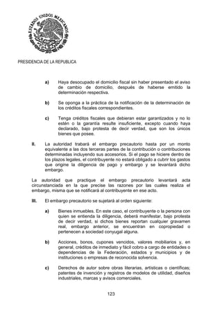 123
PRESIDENCIA DE LA REPUBLICA
a) Haya desocupado el domicilio fiscal sin haber presentado el aviso
de cambio de domicilio, después de haberse emitido la
determinación respectiva.
b) Se oponga a la práctica de la notificación de la determinación de
los créditos fiscales correspondientes.
c) Tenga créditos fiscales que debieran estar garantizados y no lo
estén o la garantía resulte insuficiente, excepto cuando haya
declarado, bajo protesta de decir verdad, que son los únicos
bienes que posee.
II. La autoridad trabará el embargo precautorio hasta por un monto
equivalente a las dos terceras partes de la contribución o contribuciones
determinadas incluyendo sus accesorios. Si el pago se hiciere dentro de
los plazos legales, el contribuyente no estará obligado a cubrir los gastos
que origine la diligencia de pago y embargo y se levantará dicho
embargo.
La autoridad que practique el embargo precautorio levantará acta
circunstanciada en la que precise las razones por las cuales realiza el
embargo, misma que se notificará al contribuyente en ese acto.
III. El embargo precautorio se sujetará al orden siguiente:
a) Bienes inmuebles. En este caso, el contribuyente o la persona con
quien se entienda la diligencia, deberá manifestar, bajo protesta
de decir verdad, si dichos bienes reportan cualquier gravamen
real, embargo anterior, se encuentran en copropiedad o
pertenecen a sociedad conyugal alguna.
b) Acciones, bonos, cupones vencidos, valores mobiliarios y, en
general, créditos de inmediato y fácil cobro a cargo de entidades o
dependencias de la Federación, estados y municipios y de
instituciones o empresas de reconocida solvencia.
c) Derechos de autor sobre obras literarias, artísticas o científicas;
patentes de invención y registros de modelos de utilidad, diseños
industriales, marcas y avisos comerciales.
 