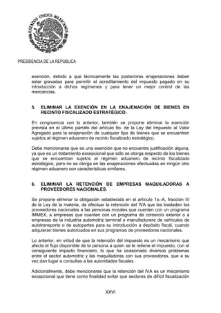 XXVI
PRESIDENCIA DE LA REPUBLICA
exención, debido a que técnicamente las posteriores enajenaciones deben
estar gravadas para permitir el acreditamiento del impuesto pagado en su
introducción a dichos regímenes y para tener un mejor control de las
mercancías.
5. ELIMINAR LA EXENCIÓN EN LA ENAJENACIÓN DE BIENES EN
RECINTO FISCALIZADO ESTRATÉGICO.
En congruencia con lo anterior, también se propone eliminar la exención
prevista en el último párrafo del artículo 9o. de la Ley del Impuesto al Valor
Agregado para la enajenación de cualquier tipo de bienes que se encuentren
sujetos al régimen aduanero de recinto fiscalizado estratégico.
Debe mencionarse que es una exención que no encuentra justificación alguna,
ya que es un tratamiento excepcional que sólo se otorga respecto de los bienes
que se encuentran sujetos al régimen aduanero de recinto fiscalizado
estratégico, pero no se otorga en las enajenaciones efectuadas en ningún otro
régimen aduanero con características similares.
6. ELIMINAR LA RETENCIÓN DE EMPRESAS MAQUILADORAS A
PROVEEDORES NACIONALES.
Se propone eliminar la obligación establecida en el artículo 1o.-A, fracción IV
de la Ley de la materia, de efectuar la retención del IVA que les trasladen los
proveedores nacionales a las personas morales que cuenten con un programa
IMMEX, a empresas que cuenten con un programa de comercio exterior o a
empresas de la industria automotriz terminal o manufacturera de vehículos de
autotransporte o de autopartes para su introducción a depósito fiscal, cuando
adquieran bienes autorizados en sus programas de proveedores nacionales.
Lo anterior, en virtud de que la retención del impuesto es un mecanismo que
afecta el flujo disponible de la persona a quien se le retiene el impuesto, con el
consiguiente impacto financiero, lo que ha ocasionado diversos problemas
entre el sector automotriz y las maquiladoras con sus proveedores, que a su
vez dan lugar a consultas a las autoridades fiscales.
Adicionalmente, debe mencionarse que la retención del IVA es un mecanismo
excepcional que tiene como finalidad evitar que sectores de difícil fiscalización
 