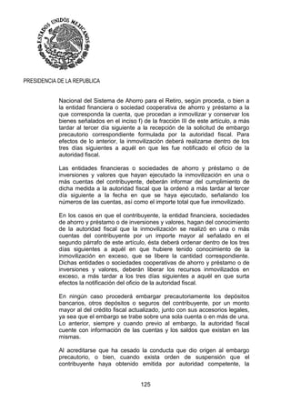 125
PRESIDENCIA DE LA REPUBLICA
Nacional del Sistema de Ahorro para el Retiro, según proceda, o bien a
la entidad financiera o sociedad cooperativa de ahorro y préstamo a la
que corresponda la cuenta, que procedan a inmovilizar y conservar los
bienes señalados en el inciso f) de la fracción III de este artículo, a más
tardar al tercer día siguiente a la recepción de la solicitud de embargo
precautorio correspondiente formulada por la autoridad fiscal. Para
efectos de lo anterior, la inmovilización deberá realizarse dentro de los
tres días siguientes a aquél en que les fue notificado el oficio de la
autoridad fiscal.
Las entidades financieras o sociedades de ahorro y préstamo o de
inversiones y valores que hayan ejecutado la inmovilización en una o
más cuentas del contribuyente, deberán informar del cumplimiento de
dicha medida a la autoridad fiscal que la ordenó a más tardar al tercer
día siguiente a la fecha en que se haya ejecutado, señalando los
números de las cuentas, así como el importe total que fue inmovilizado.
En los casos en que el contribuyente, la entidad financiera, sociedades
de ahorro y préstamo o de inversiones y valores, hagan del conocimiento
de la autoridad fiscal que la inmovilización se realizó en una o más
cuentas del contribuyente por un importe mayor al señalado en el
segundo párrafo de este artículo, ésta deberá ordenar dentro de los tres
días siguientes a aquél en que hubiere tenido conocimiento de la
inmovilización en exceso, que se libere la cantidad correspondiente.
Dichas entidades o sociedades cooperativas de ahorro y préstamo o de
inversiones y valores, deberán liberar los recursos inmovilizados en
exceso, a más tardar a los tres días siguientes a aquél en que surta
efectos la notificación del oficio de la autoridad fiscal.
En ningún caso procederá embargar precautoriamente los depósitos
bancarios, otros depósitos o seguros del contribuyente, por un monto
mayor al del crédito fiscal actualizado, junto con sus accesorios legales,
ya sea que el embargo se trabe sobre una sola cuenta o en más de una.
Lo anterior, siempre y cuando previo al embargo, la autoridad fiscal
cuente con información de las cuentas y los saldos que existan en las
mismas.
Al acreditarse que ha cesado la conducta que dio origen al embargo
precautorio, o bien, cuando exista orden de suspensión que el
contribuyente haya obtenido emitida por autoridad competente, la
 