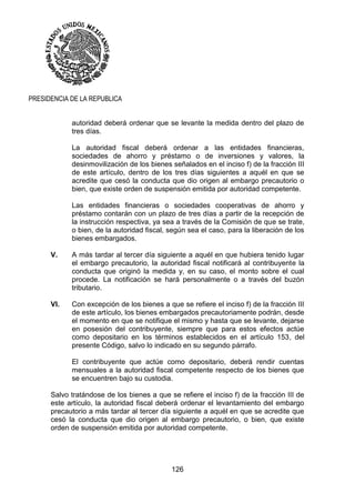 126
PRESIDENCIA DE LA REPUBLICA
autoridad deberá ordenar que se levante la medida dentro del plazo de
tres días.
La autoridad fiscal deberá ordenar a las entidades financieras,
sociedades de ahorro y préstamo o de inversiones y valores, la
desinmovilización de los bienes señalados en el inciso f) de la fracción III
de este artículo, dentro de los tres días siguientes a aquél en que se
acredite que cesó la conducta que dio origen al embargo precautorio o
bien, que existe orden de suspensión emitida por autoridad competente.
Las entidades financieras o sociedades cooperativas de ahorro y
préstamo contarán con un plazo de tres días a partir de la recepción de
la instrucción respectiva, ya sea a través de la Comisión de que se trate,
o bien, de la autoridad fiscal, según sea el caso, para la liberación de los
bienes embargados.
V. A más tardar al tercer día siguiente a aquél en que hubiera tenido lugar
el embargo precautorio, la autoridad fiscal notificará al contribuyente la
conducta que originó la medida y, en su caso, el monto sobre el cual
procede. La notificación se hará personalmente o a través del buzón
tributario.
VI. Con excepción de los bienes a que se refiere el inciso f) de la fracción III
de este artículo, los bienes embargados precautoriamente podrán, desde
el momento en que se notifique el mismo y hasta que se levante, dejarse
en posesión del contribuyente, siempre que para estos efectos actúe
como depositario en los términos establecidos en el artículo 153, del
presente Código, salvo lo indicado en su segundo párrafo.
El contribuyente que actúe como depositario, deberá rendir cuentas
mensuales a la autoridad fiscal competente respecto de los bienes que
se encuentren bajo su custodia.
Salvo tratándose de los bienes a que se refiere el inciso f) de la fracción III de
este artículo, la autoridad fiscal deberá ordenar el levantamiento del embargo
precautorio a más tardar al tercer día siguiente a aquél en que se acredite que
cesó la conducta que dio origen al embargo precautorio, o bien, que existe
orden de suspensión emitida por autoridad competente.
 