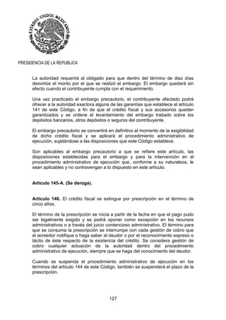 127
PRESIDENCIA DE LA REPUBLICA
La autoridad requerirá al obligado para que dentro del término de diez días
desvirtúe el monto por el que se realizó el embargo. El embargo quedará sin
efecto cuando el contribuyente cumpla con el requerimiento.
Una vez practicado el embargo precautorio, el contribuyente afectado podrá
ofrecer a la autoridad exactora alguna de las garantías que establece el artículo
141 de este Código, a fin de que el crédito fiscal y sus accesorios queden
garantizados y se ordene el levantamiento del embargo trabado sobre los
depósitos bancarios, otros depósitos o seguros del contribuyente.
El embargo precautorio se convertirá en definitivo al momento de la exigibilidad
de dicho crédito fiscal y se aplicará el procedimiento administrativo de
ejecución, sujetándose a las disposiciones que este Código establece.
Son aplicables al embargo precautorio a que se refiere este artículo, las
disposiciones establecidas para el embargo y para la intervención en el
procedimiento administrativo de ejecución que, conforme a su naturaleza, le
sean aplicables y no contravengan a lo dispuesto en este artículo.
Artículo 145-A. (Se deroga).
Artículo 146. El crédito fiscal se extingue por prescripción en el término de
cinco años.
El término de la prescripción se inicia a partir de la fecha en que el pago pudo
ser legalmente exigido y se podrá oponer como excepción en los recursos
administrativos o a través del juicio contencioso administrativo. El término para
que se consuma la prescripción se interrumpe con cada gestión de cobro que
el acreedor notifique o haga saber al deudor o por el reconocimiento expreso o
tácito de éste respecto de la existencia del crédito. Se considera gestión de
cobro cualquier actuación de la autoridad dentro del procedimiento
administrativo de ejecución, siempre que se haga del conocimiento del deudor.
Cuando se suspenda el procedimiento administrativo de ejecución en los
términos del artículo 144 de este Código, también se suspenderá el plazo de la
prescripción.
 