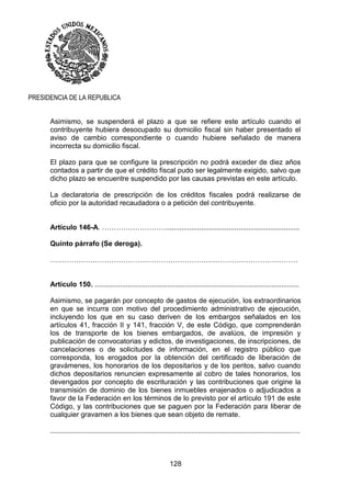 128
PRESIDENCIA DE LA REPUBLICA
Asimismo, se suspenderá el plazo a que se refiere este artículo cuando el
contribuyente hubiera desocupado su domicilio fiscal sin haber presentado el
aviso de cambio correspondiente o cuando hubiere señalado de manera
incorrecta su domicilio fiscal.
El plazo para que se configure la prescripción no podrá exceder de diez años
contados a partir de que el crédito fiscal pudo ser legalmente exigido, salvo que
dicho plazo se encuentre suspendido por las causas previstas en este artículo.
La declaratoria de prescripción de los créditos fiscales podrá realizarse de
oficio por la autoridad recaudadora o a petición del contribuyente.
Artículo 146-A. ………………………....................................................................
Quinto párrafo (Se deroga).
……………………………………………………………………………………………
Artículo 150. ........................................................................................................
Asimismo, se pagarán por concepto de gastos de ejecución, los extraordinarios
en que se incurra con motivo del procedimiento administrativo de ejecución,
incluyendo los que en su caso deriven de los embargos señalados en los
artículos 41, fracción II y 141, fracción V, de este Código, que comprenderán
los de transporte de los bienes embargados, de avalúos, de impresión y
publicación de convocatorias y edictos, de investigaciones, de inscripciones, de
cancelaciones o de solicitudes de información, en el registro público que
corresponda, los erogados por la obtención del certificado de liberación de
gravámenes, los honorarios de los depositarios y de los peritos, salvo cuando
dichos depositarios renuncien expresamente al cobro de tales honorarios, los
devengados por concepto de escrituración y las contribuciones que origine la
transmisión de dominio de los bienes inmuebles enajenados o adjudicados a
favor de la Federación en los términos de lo previsto por el artículo 191 de este
Código, y las contribuciones que se paguen por la Federación para liberar de
cualquier gravamen a los bienes que sean objeto de remate.
...............................................................................................................................
 